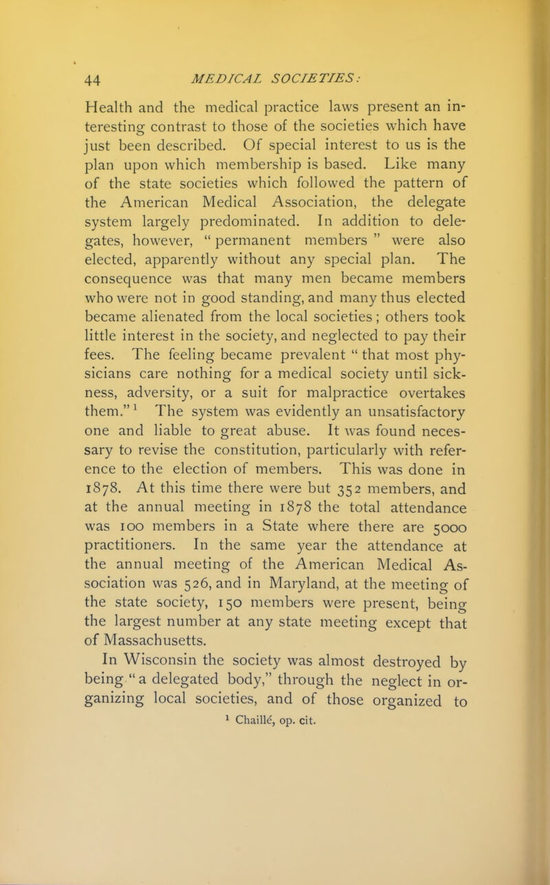 Health and the medical practice laws present an in- teresting contrast to those of the societies which have just been described. Of special interest to us is the plan upon which membership is based. Like many of the state societies which followed the pattern of the American Medical Association, the delegate system largely predominated. In addition to dele- gates, however,  permanent members  were also elected, apparently without any special plan. The consequence was that many men became members who were not in good standing, and many thus elected became alienated from the local societies; others took little interest in the society, and neglected to pay their fees. The feeling became prevalent  that most phy- sicians care nothing for a medical society until sick- ness, adversity, or a suit for malpractice overtakes them.1 The system was evidently an unsatisfactory one and liable to great abuse. It was found neces- sary to revise the constitution, particularly with refer- ence to the election of members. This was done in 1878. At this time there were but 352 members, and at the annual meeting in 1878 the total attendance was 100 members in a State where there are 5000 practitioners. In the same year the attendance at the annual meeting of the American Medical As- sociation was 526, and in Maryland, at the meeting of the state society, 150 members were present, being the largest number at any state meeting except that of Massachusetts. In Wisconsin the society was almost destroyed by being a delegated body, through the neglect in or- ganizing local societies, and of those organized to 1 Chailld, op. cit.