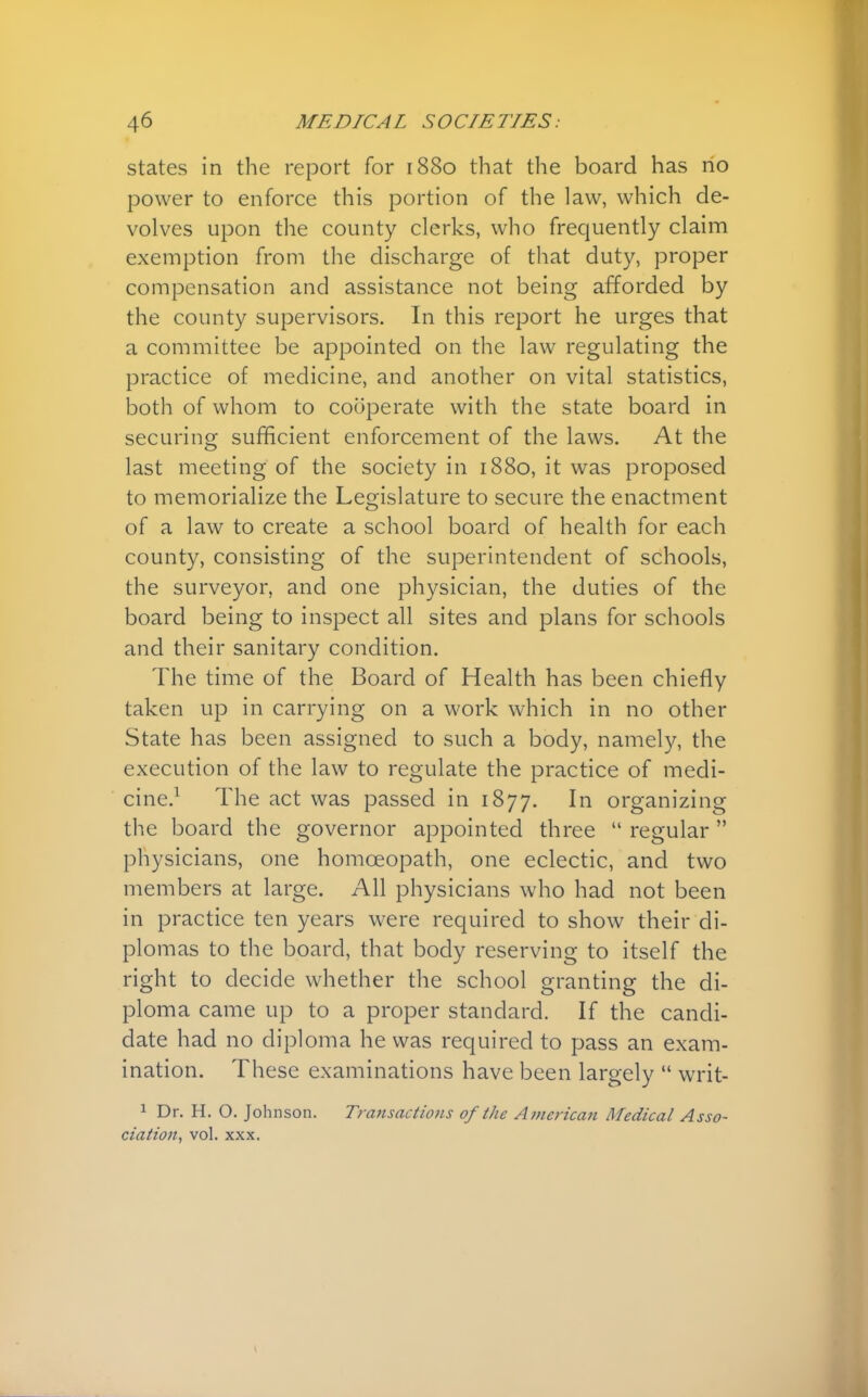 states in the report for 1880 that the board has no power to enforce this portion of the law, which de- volves upon the county clerks, who frequently claim exemption from the discharge of that duty, proper compensation and assistance not being afforded by the county supervisors. In this report he urges that a committee be appointed on the law regulating the practice of medicine, and another on vital statistics, both of whom to cooperate with the state board in securing sufficient enforcement of the laws. At the last meeting of the society in 1880, it was proposed to memorialize the Legislature to secure the enactment of a law to create a school board of health for each county, consisting of the superintendent of schools, the surveyor, and one physician, the duties of the board being to inspect all sites and plans for schools and their sanitary condition. The time of the Board of Health has been chiefly taken up in carrying on a work which in no other State has been assigned to such a body, namely, the execution of the law to regulate the practice of medi- cine.1 The act was passed in 1877. In organizing the board the governor appointed three  regular physicians, one homoeopath, one eclectic, and two members at large. All physicians who had not been in practice ten years were required to show their di- plomas to the board, that body reserving to itself the right to decide whether the school granting the di- ploma came up to a proper standard. If the candi- date had no diploma he was required to pass an exam- ination. These examinations have been largely  writ- 1 Dr. H. O. Johnson. Transactions of the American Medical Asso- ciation, vol. xxx.