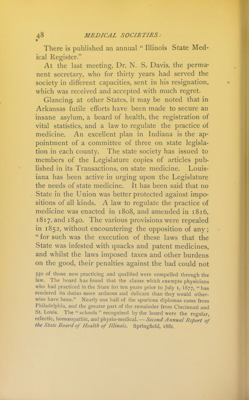 * There is published an annual  Illinois State Med- ical Register. At the last meeting, Dr. N. S. Davis, the perma- nent secretary, who for thirty years had served the society in different capacities, sent in his resignation, which was received and accepted with much regret. Glancing at other States, it may be noted that in Arkansas futile efforts have been made to secure an insane asylum, a board of health, the registration of vital statistics, and a law to regulate the practice of medicine. An excellent plan in Indiana is the ap- pointment of a committee of three on state legisla- tion in each county. The state society has issued to members of the Legislature copies of articles pub- lished in its Transactions, on state medicine. Louis- iana has been active in urging upon the Legislature the needs of state medicine. It has been said that no State in the Union was better protected against impo- sitions of all kinds. A law to regulate the practice of medicine was enacted in 1808, and amended in 1816, 1817, and 1840. The various provisions were repealed in 1852, without encountering the opposition of any; for such was the execution of these laws that the State was infested with quacks and patent medicines, and whilst the laws imposed taxes and other burdens on the good, their penalties against the bad could not 550 of those now practicing and qualified were compelled through the law. The board has found that the clause which exempts physicians who had practiced in the State for ten years prior to July i, 1877,  has rendered its duties more arduous and delicate than they would other- wise have been. Nearly one half of the spurious diplomas came from Philadelphia, and the greater part of the remainder from Cincinnati and St. Louis. The  schools  recognized by the board were the regular, eclectic, homoeopathic, and physio-medical. — Second Annual Report of the State Board of Health of Illinois. Springfield, 1881.