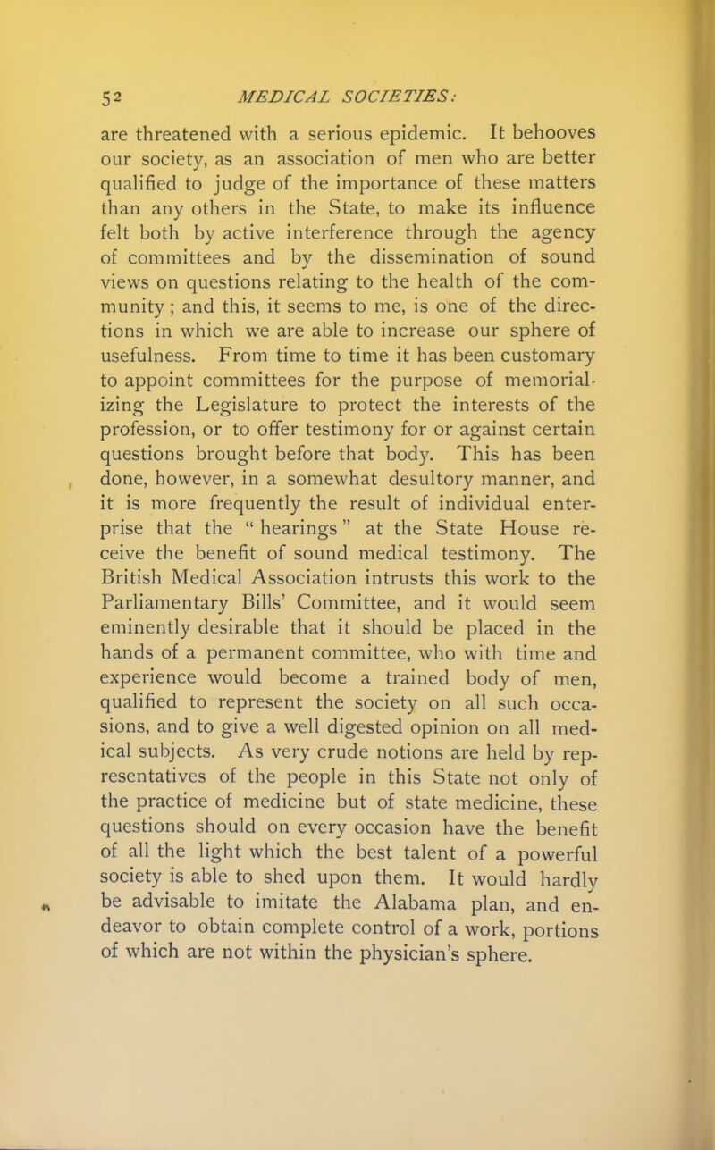 are threatened with a serious epidemic. It behooves our society, as an association of men who are better qualified to judge of the importance of these matters than any others in the State, to make its influence felt both by active interference through the agency of committees and by the dissemination of sound views on questions relating to the health of the com- munity; and this, it seems to me, is one of the direc- tions in which we are able to increase our sphere of usefulness. From time to time it has been customary to appoint committees for the purpose of memorial- izing the Legislature to protect the interests of the profession, or to offer testimony for or against certain questions brought before that body. This has been done, however, in a somewhat desultory manner, and it is more frequently the result of individual enter- prise that the  hearings at the State House re- ceive the benefit of sound medical testimony. The British Medical Association intrusts this work to the Parliamentary Bills' Committee, and it would seem eminently desirable that it should be placed in the hands of a permanent committee, who with time and experience would become a trained body of men, qualified to represent the society on all such occa- sions, and to give a well digested opinion on all med- ical subjects. As very crude notions are held by rep- resentatives of the people in this State not only of the practice of medicine but of state medicine, these questions should on every occasion have the benefit of all the light which the best talent of a powerful society is able to shed upon them. It would hardly be advisable to imitate the Alabama plan, and en- deavor to obtain complete control of a work, portions of which are not within the physician's sphere.