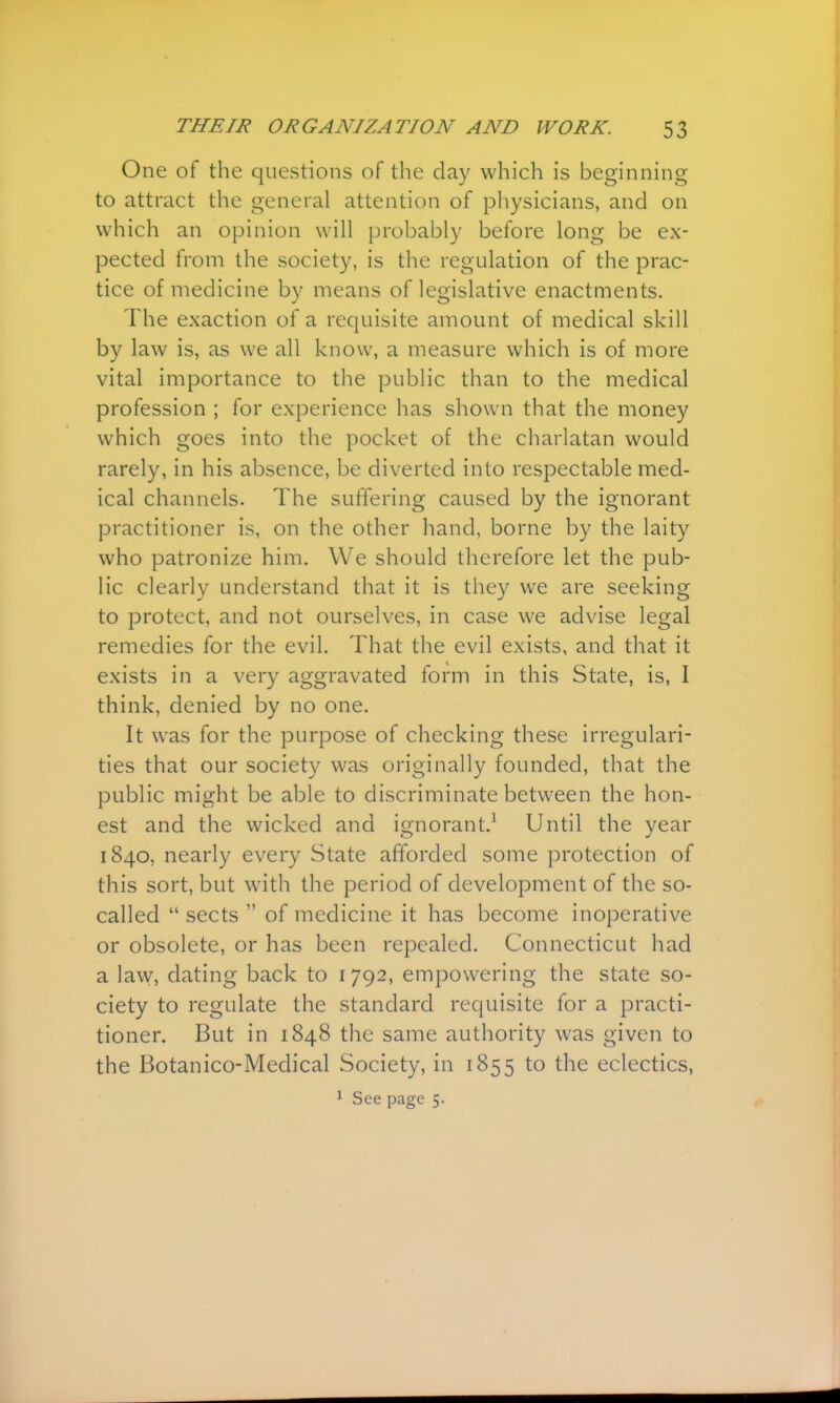 One of the questions of the day which is beginning to attract the general attention of physicians, and on which an opinion will probably before long be ex- pected from the society, is the regulation of the prac- tice of medicine by means of legislative enactments. The exaction of a requisite amount of medical skill by law is, as we all know, a measure which is of more vital importance to the public than to the medical profession ; for experience has shown that the money which goes into the pocket of the charlatan would rarely, in his absence, be diverted into respectable med- ical channels. The suffering caused by the ignorant practitioner is, on the other hand, borne by the laity who patronize him. We should therefore let the pub- lic clearly understand that it is they we are seeking to protect, and not ourselves, in case we advise legal remedies for the evil. That the evil exists, and that it exists in a very aggravated form in this State, is, I think, denied by no one. It was for the purpose of checking these irregulari- ties that our society was originally founded, that the public might be able to discriminate between the hon- est and the wicked and ignorant.1 Until the year 1840. nearly every State afforded some protection of this sort, but with the period of development of the so- called  sects  of medicine it has become inoperative or obsolete, or has been repealed. Connecticut had a law, dating back to 1792, empowering the state so- ciety to regulate the standard requisite for a practi- tioner. But in 1848 the same authority was given to the Botanico-Medical Society, in 1855 to the eclectics, 1 See page 5.