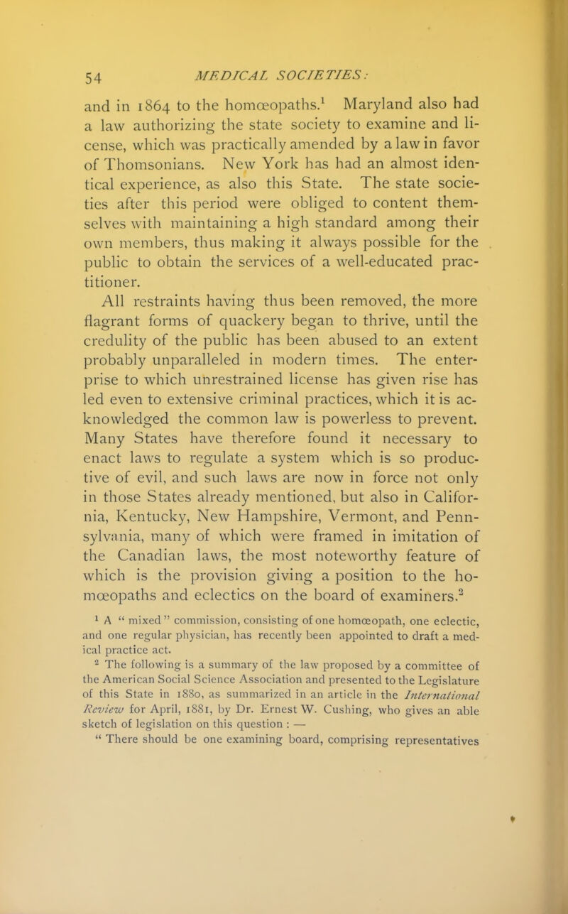 and in 1864 to the homoeopaths.1 Maryland also had a law authorizing the state society to examine and li- cense, which was practically amended by a law in favor of Thomsonians. New York has had an almost iden- tical experience, as also this State. The state socie- ties after this period were obliged to content them- selves with maintaining a high standard among their own members, thus making it always possible for the public to obtain the services of a well-educated prac- titioner. All restraints having thus been removed, the more flagrant forms of quackery began to thrive, until the credulity of the public has been abused to an extent probably unparalleled in modern times. The enter- prise to which unrestrained license has given rise has led even to extensive criminal practices, which it is ac- knowledged the common law is powerless to prevent. Many States have therefore found it necessary to enact laws to regulate a system which is so produc- tive of evil, and such laws are now in force not only in those States already mentioned, but also in Califor- nia, Kentucky, New Hampshire, Vermont, and Penn- sylvania, many of which were framed in imitation of the Canadian laws, the most noteworthy feature of which is the provision giving a position to the ho- moeopaths and eclectics on the board of examiners.2 1 A  mixed commission, consisting of one homoeopath, one eclectic, and one regular physician, has recently been appointed to draft a med- ical practice act. 2 The following is a summary of the law proposed by a committee of the American Social Science Association and presented to the Legislature of this State in 1880, as summarized in an article in the International Review for April, 1881, by Dr. Ernest W. Gushing, who gives an able sketch of legislation on this question : —  There should be one examining board, comprising representatives