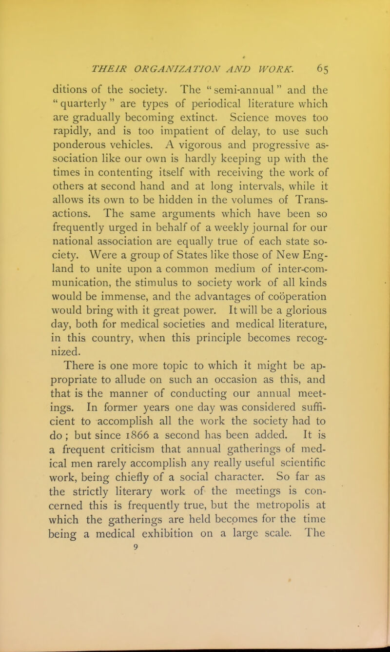 ditions of the society. The  semi-annual  and the  quarterly  are types of periodical literature which are gradually becoming extinct. Science moves too rapidly, and is too impatient of delay, to use such ponderous vehicles. A vigorous and progressive as- sociation like our own is hardly keeping up with the times in contenting itself with receiving the work of others at second hand and at long intervals, while it allows its own to be hidden in the volumes of Trans- actions. The same arguments which have been so frequently urged in behalf of a weekly journal for our national association are equally true of each state so- ciety. Were a group of States like those of New Eng- land to unite upon a common medium of inter-com- munication, the stimulus to society work of all kinds would be immense, and the advantages of cooperation would bring with it great power. It will be a glorious day, both for medical societies and medical literature, in this country, when this principle becomes recog- nized. There is one more topic to which it might be ap- propriate to allude on such an occasion as this, and that is the manner of conducting our annual meet- ings. In former years one day was considered suffi- cient to accomplish all the work the society had to do ; but since 1866 a second has been added. It is a frequent criticism that annual gatherings of med- ical men rarely accomplish any really useful scientific work, being chiefly of a social character. So far as the strictly literary work of the meetings is con- cerned this is frequently true, but the metropolis at which the gatherings are held becomes for the time being a medical exhibition on a large scale. The 9