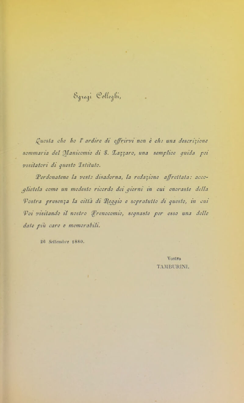 fucsia che ho V ardirò di offrirvi non è chi una descrizione sommaria dot iffanicotmo di 8. Xa^Z'-'i^'o, una semplice guida pei visitatori di questo Istituto. iPerdonatene la veste disadorna, la redazione affrettata: acco- glietela come un modesto ricordo dei giorni in cui onoraste delta Vostra presenta la citta di ffepgio e scpratuito di questo, in cui Voi visitando il nostro i^renocomio, segnaste per esso una delle date piu care e memorabili. 26 Setlemhre 1880. Vostro TA.MBURINI.