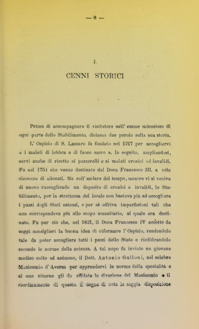 CENNI STORICI Prima di accompagnare il visitatore nell’ esame minuzioso di ogni parte dello St^ibilimento, diciamo due parole sulla sua storia. L’ Ospizio di S. Lazzaro fu fondato nel 1217 per accogliervi i malati di lebbra e di fuoco sacro ». In seguito, ampliandosi, servì anche di ricetto ai pazzerelli e ai malati cronici ed invalidi. Fu nel 1751 che venne destinato dal Duca Francesco III. a solo ricovero di alienati. Ma coll’andare del tempo, meni re vi si veniva di nuovo raccogliendo un deposito di cronici e invalidi, lo Sta- bilimento, per la strettezza del locale non bastava più ad accogliere i pazzi dfgli Stati estensi, e per sè offriva imperfezioni tali che non corrispondeva più allo scopo umanitario, al quale era desti- nato. Fu per ciò che, nel 1821, il Duca Francesco IV accettò da «aggi consiglieri la buona idea di riformare 1’ Ospizio, rendendolo tale da poter accogliere tutti i pazzi dello Stato e riedificandolo secondo le norme della scienza. A tal uopo fu inviato un giovane medico colto ed animoso, il Doti. Antonio Galloni, nel celebre Manicomio d’ Aversa per apprendervi le norme della specialità e al €uo ritorno gli fu affidata la direzione del Manicomio • il riordinameato di questo. È degna di nota la saggia dis|X)SÌsioii©