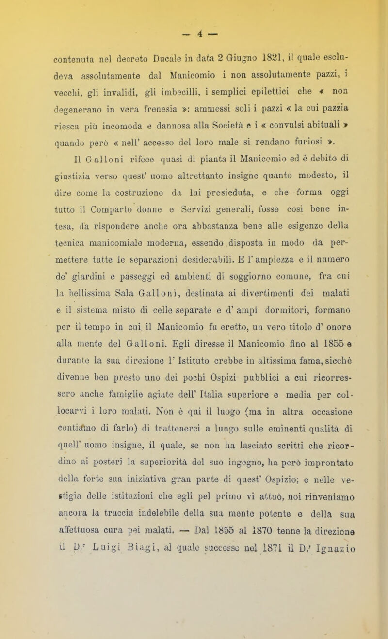 contenuta nel decreto Ducale in data 2 Giugno 1821, il quale esclu- deva assolutamente dal Manicomio i non assolutamente pazzi, i vecchi, gli invalidi, gli imbecilli, i semplici epilettici che * non degenerano in vera frenesia ammessi soli i pazzi « la cui pazzia riesca più incomoda e dannosa alla Società e i « convulsi abituali > quando però « nell’ accesso del loro male si rendano furiosi ». Il Galloni rifece quasi di pianta il Manicomio ed è debito di giustizia verso quest’ uomo altrettanto insigne quanto modesto, il dire come la costruzione da lui presieduta, e che forma oggi tutto il Comparto donne e Servizi generali, fosse cosi bene in- tesa, da rispondere anche ora abbastanza bene alle esigenze della tecnica manicomiale moderna, essendo disposta in modo da per- mettere tutte le separazioni desiderabili. E l’ampiezza e il numero de’ giardini e passeggi ed ambienti di soggiorno comune, fra cui la bellissima Sala Galloni, destinata ai divertimenti dei malati e il sistema misto di celle separate e d’ ampi dormitori, formano per il tempo in cui il Manicomio fu eretto, un vero titolo d’ onore alla mente del Galloni. Egli diresse il Manicomio fino al 1855 e durante la sua direzione V Istituto crebbe in altissima fama, sicché divenne ben presto uno dei pochi Ospizi pubblici a cui ricorres- sero anche famiglie agiate dell’ Italia superiore e media per col- locarvi i loro malati. Non è qui il luogo (ma in altra occasiono contiifiuo di farlo) di trattenerci a lungo sulle eminenti qualità di queir uomo insigne, il quale, se non ha lasciato scritti che ricor- dino ai posteri la superiorità del suo ingegno, ha però improntato della forte sua iniziativa gran parte di quest’ Ospizio; e nelle ve- stigia delle istituzioni che egli pel primo vi attuò, noi rinveniamo ancora la traccia indelebile della sua monte potente e della sua affettuosa cura pei malati. — Dal 1855 al 1870 tenne la direzione il D.'' Luigi Biagi, al quale successe nei 1871 il D.' Ignazio