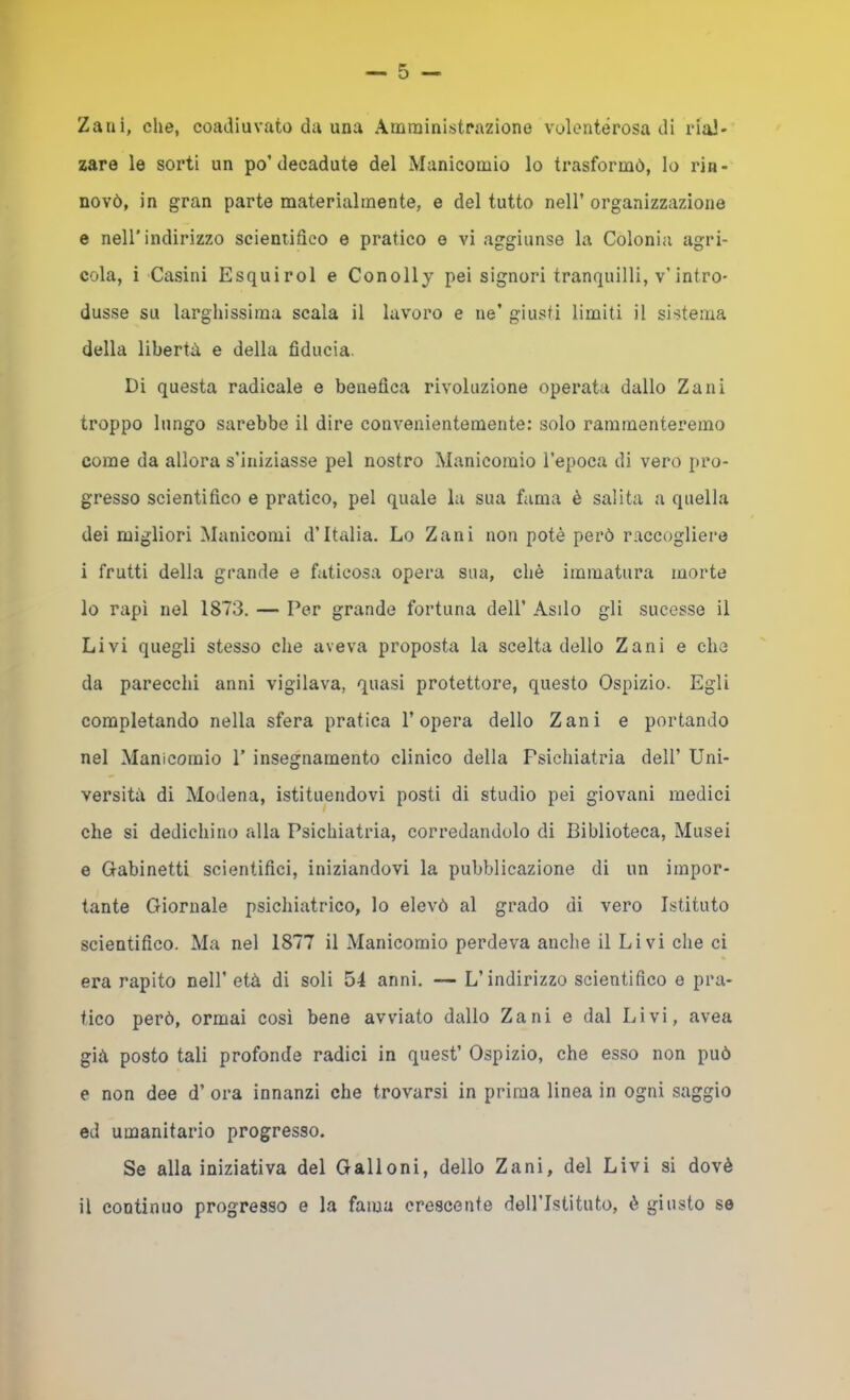 — 5 — Zani, che, coadiuvato da una Amministrazione volenterosa di rial- zare le sorti un po’decadute del Manicomio lo trasformò, lo rin- novò, in gran parte materialmente, e del tutto nell’ organizzazione e nell’indirizzo scientifico e pratico e vi aggiunse la Colonia agri- cola, i Casini Esquirol e Conolly pei signori tranquilli, v’intro- dusse su larghissima scala il lavoro e ne’ giusti limiti il sistema della libertà e della fiducia. Di questa radicale e benefica rivoluzione operata dallo Zani troppo lungo sarebbe il dire convenientemente: solo rammenteremo come da allora s’iniziasse pel nostro Manicomio l’epoca di vero pro- gresso scientifico e pratico, pel quale la sua fuma è salita a quella dei migliori Manicomi d’Italia. Lo Zani non potè però raccogliere i frutti della grande e faticosa opera sua, chè immatura morte 10 rapì nel 1873. — Per grande fortuna dell’ Asilo gli sucesse il Livi quegli stesso che aveva proposta la scelta dello Zani e che da parecchi anni vigilava, quasi protettore, questo Ospizio. Egli completando nella sfera pratica l’opera dello Zani e portando nel Manicomio 1’ insegnamento clinico della Psichiatria dell’ Uni- versità di Modena, istituendovi posti di studio pei giovani medici che si dedichino alla Psichiatria, corredandolo di Biblioteca, Musei e Gabinetti scientifici, iniziandovi la pubblicazione di un impor- tante Giornale psichiatrico, lo elevò al grado di vero Istituto scientifico. Ma nel 1877 il Manicomio perdeva anche il Livi che ci era rapito nell’ età di soli 54 anni. — L’indirizzo scientifico e pra- tico però, ormai cosi bene avviato dallo Zani e dal Livi, avea già posto tali profonde radici in quest’ Ospizio, che esso non può e non dee d’ ora innanzi che trovarsi in prima linea in ogni saggio ed umanitario progresso. Se alla iniziativa del Galloni, dello Zani, del Livi si dovè