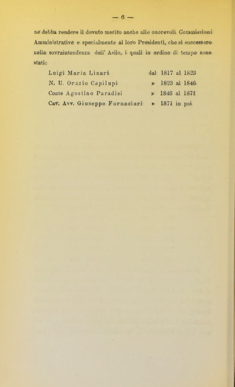 Amministrative & specialmente ai loro Presidenti, che si successero nella sovraintendenza deli’ Avvilo, i quali in ordine di tempo sono stati: Luigi Maria Linari dal 1817 al 1823 N. U. Orazio Capilupi » 1823 al 1846 Conte Agostino Paradisi > 1846 al 1871 Cav. Avv. Giuseppe Fornaciari » 1871 in poi