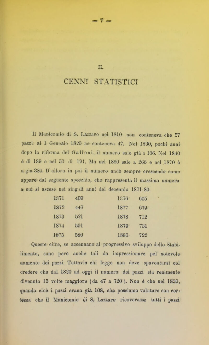II. CENNI STATISTICI Il Maniconiio di S. Lazzaro nel 1810 non conteneva che 27 pazzi al 1 Gennaio 1820 ne conteneva 47. Nel 1830, pochi anni dopo la riforma del Galloni, il numero sale già a lOG. Nel 1840 è di 189 e nel 50 di 191. Ma nel 1800 sale a 206 e nel 1870 è a già 380. D’allora in poi il numero andò sempre crescendo come appare dal seguente specchio, che rappresenta il massimo numero a cui si ascese nei sing >li anni del decennio 1871-80. 1871 409 1870 605 1872 447 1877 679 1873 521 1878 712 1874 591 1879 731 1875 580 1880 700 Queste cifre, se accennano al progressivo sviluppo dello Stabi- limento, sono però anche tali da impressionare pel notevole aumento dei pazzi. Tuttavia chi legge non dove spaventarsi col credere che dal 1820 ad oggi il numero dei pazzi sia realmente divenuto 15 volte maggiore (da 47 a 720). Non è che nel 1830, quando cioè i pazzi erano già 108, che possiamo valutare con cer* tezza che il Manicomio di S. Lazzaro ricoverasse tutti i pazzi
