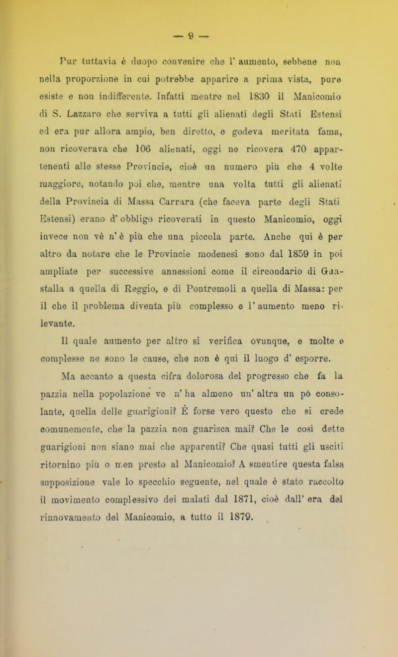 Tur tuttavia è duopo convenire che 1’ aumento, «ebbene non nella proporzione in cui potrebbe apparire a prima vista, pure esiste e non indifferente. Infatti mentre nel 1830 il Manicomio di S. Lazzaro che serviva a tutti gli alienati degli Stati Estensi ed era pur allora ampio, ben diretto, e godeva meritata fama, non ricoverava che 106 alienati, oggi ne ricovera 470 appar- tenenti alle stesse Provincie, cioè un numero più che 4 volte maggiore, notando poi che, mentre una volta tutti gli alienati della Provincia di Massa Carrara (che faceva parte degli Stati Estensi) erano d’obbligo ricoverati in questo Manicomio, oggi invece non vè n’ è più che una piccola parte. Anche qui è per altro da notare che le Provincie modenesi sono dal 1859 in poi ampliate per successive annessioni come il circondario di Gua- stalla a quella di Reggio, e di Pontremoli a quella di Massa: per il che il problema diventa più complesso e l’aumento meno ri- levante. Il quale aumento per altro si verifica ovunque, e molte e complesse ne sono le cause, che non è qui il luogo d’ esporre. Ma accanto a questa cifra dolorosa del progresso che fa la pazzia nella popolazione ve n’ ha almeno un’ altra un pò conso- » lante, quella delle guarigioni? E forse vero questo che si crede comunemente, che la pazzia non guarisca mai? Che le cosi dette guarigioni non siano mai che apparenti? Che quasi tutti gli usciti ritornino più o men presto al Manicomio? A smentire questa falsa supposizione vale lo specchio seguente, nel quale è stato raccolto il movimento complessivo dei malati dal 1871, cioè dall’ era del rinnovamento del Manicomio, a tutto il 1879.