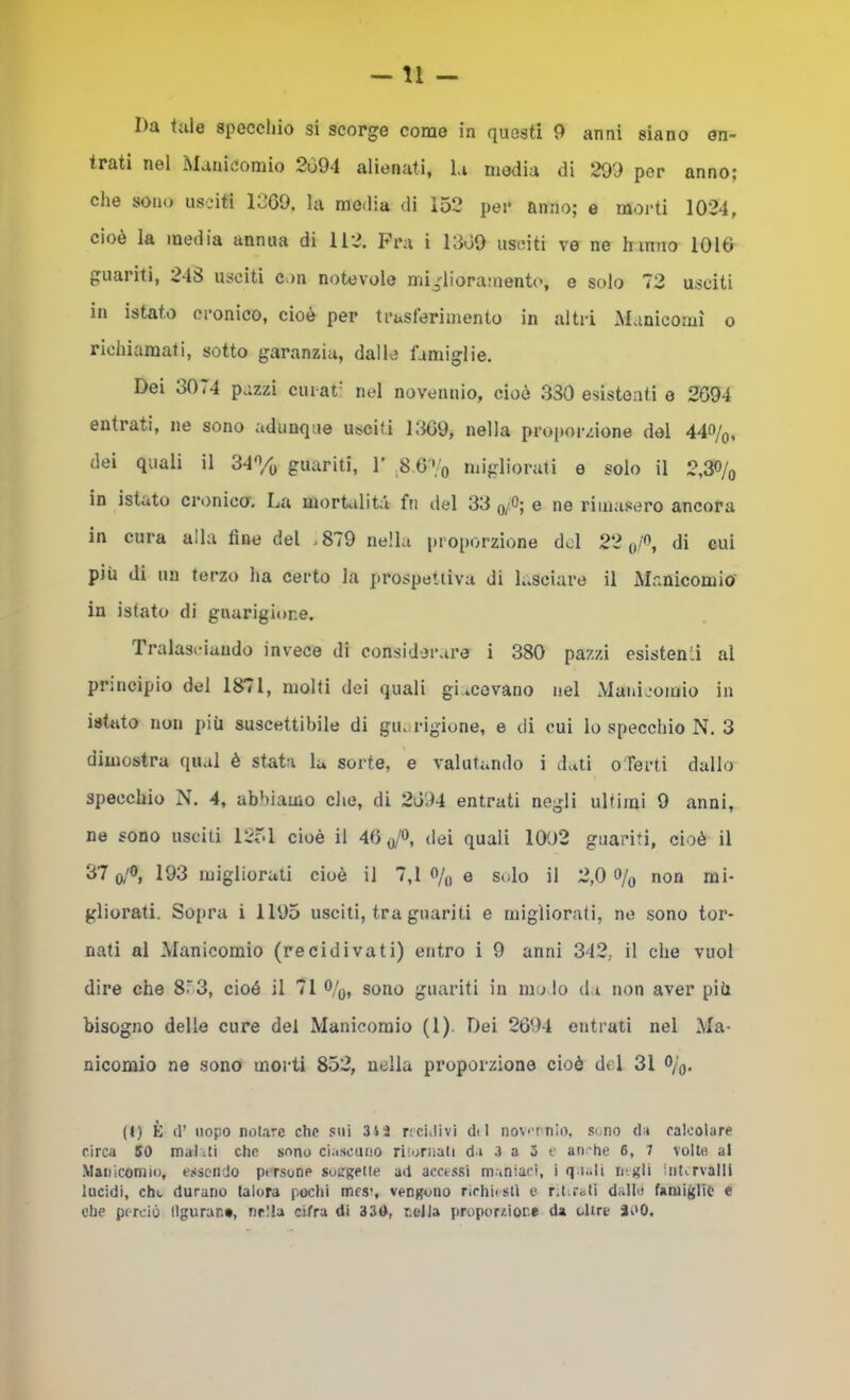 —11 — I)a tale speccliio si scorge come in questi 9 anni siano en- trati nel Manicomio 2094 alienati, la media di 299 por anno; die sono usciti 1069, la media di 152 per anno; e moi*ti 1024, cioè la media annua di 112. Fra i 1809 usciti ve ne h inno 1016 guariti, 248 usciti con notevole miglioramento, e solo 72 usciti in istato cronico, cioè per truslèrimento in altri ^Manicomi o richiamati, sotto garanzia, dalle famiglie. Dei 3074 pazzi cuiat' nel novennio, cioè 330 esistenti e 2694 entrati, ne sono adunque usciti ltl69, nella proporzione del 44o/o, dei quali il 34% guariti, 1’ 6 ';'q migliorati e solo il 2,3% in istato criinico. La morbilità fu del 33 q/0; e ne rimasero ancora in cura alla fine del ^879 nella proporzione del 22 di cui più di un terzo lia certo la prospettiva di lasciare il Manicomio' in istato di guarigione. Tralasciando invece di considerare i 380 pazzi esistenti al principio dei 18<1, molti dei quali gi tcovano nel Manicomio in istato non più suscettibile di guarigione, e di cui lo specchio N. 3 dimostra qual è stata la sorte, e valutando i dati oTerti dallo specchio N. 4, abbiamo che, di 2694 entrati negli ultimi 9 anni, ne sono usciti 1251 cioè il 46 o/o, dei quali 1002 guariti, cioè il 37 o/o, 193 migliorati cioè il 7,1 «/„ e solo il 2,0 o/o non mi- gliorati. So{ira i 1195 usciti, tra guariti e migliorati, ne sono tor- nati al Manicomio (recidivati) entro i 9 anni 342, il che vuol dire che 8-‘3, cioè il 71 o/^, sono guariti in mo lo da non aver più bisogno delle cure del Manicomio (1). Dei 2694 entrati nel Ma- nicomio ne sono morti 852, nella proporzione cioè del 31 O/o- (I) È d’ uopo notare che sui nciilivi d< 1 nov'rnio. sono da calcolare circa 50 malati che sono ciascuno ritornati da 3 a 5 c anche 6, 7 volto al Manicomio, essendo persone sosgette ad accessi maniaci, i q i..li rngli intvrvalll lucidi, che durano talora pochi mes’, vengono richiisll e r.tirati dallo famiglie e che perciò tlguran*, nella cifra di 330, radia proporzione da oltre 3i'0.