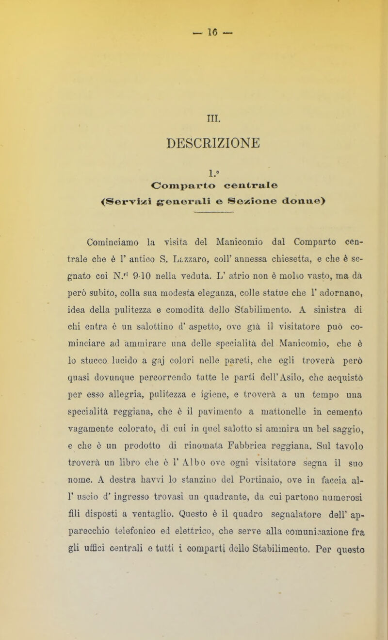 ni. DESCRIZIONE 1.» Comparto centrale <Servii«i g-enerali e Sovsione donne) Cominciamo la visita del Manicomio dal Comparto cen- trale che è r antico S. Lazzaro, coll’ annessa chiesetta, e che è se- gnato coi N.'‘ 9-10 nella veduta. L’ atrio non è moUo vasto, ma dà però subito, colla sua modesta eleganza, colle statue che 1’ adornano, idea della pulitezza e comodità dello Stabilimento. A sinistra di chi entra è un salottino d’ aspetto, ove già il visitatore può co- minciare ad ammirare una delle specialità del Manicomio, che è lo stucco lucido a gaj colori nelle pareti, che egli troverà però quasi dovunque percorrendo tutte le parti dell’Asilo, che acquistò per esso allegria, pulitezza e igiene, e trovei*à a un tempo una specialità reggiana, che è il pavimento a mattonelle in cemento vagamente colorato, di cui in quel salotto si ammira un bel saggio, e che ò un prodotto di rinomata Fabbrica reggiana. Sul tavolo troverà un libro che è 1’ Albo ove ogni visitatore segna il suo nome. A destra havvi lo stanzino del Portinaio, ove in faccia al- r uscio d’ ingresso trovasi un quadrante, da cui partono numerosi fili disposti a ventaglio. Questo è il quadro segnalatore dell’ ap- parecchio telefonico ed elettrico, che serve alla comunicazione fra gli ufiici centrali e tutti i comparti dello Stabilimento. Per questo
