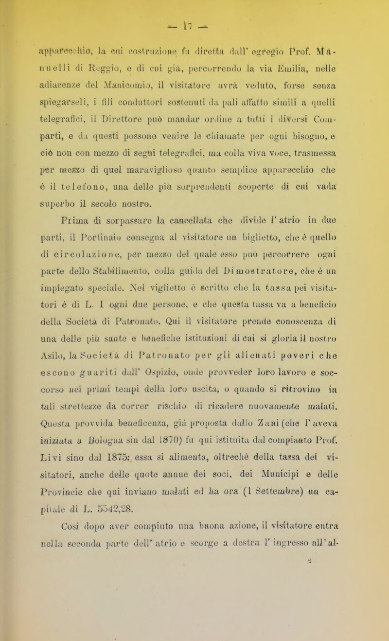 ap|i:u'<*c.hìo, la cui cosi razione fa (iiretfa dall’e<^Pegio Prof. .Ma- li a olii di Reggio, e di cui già, [lercuri'endo hi via Emilia, nelle adiacenze del Manicomio, il visitatore avrà veduto, forse senza spiegarseli, i UH conduttori sostenuti da pali allatto simili a (laelli telegrafici, il Direttore può mandar oriline a tutti i diversi Com- parti, e da questi possono venire le chiamate per ogni bisogno, e ciò non con mezzo di segni telegrafici, ma colla viva voce, trasmessa per merzo di quel maraviglioso ([uanto semplice apparecchio che é il telefono, una delle più soiqti-eudenti scojicrte di cui vada superbo il secolo nostro. Prima di sorpassare la cancellata che diviilc l’atrio in due parti, il Portinaio consegna al visitatore nn biglietto, che è quello di circolazione, [)Cr memo del (puile esso può [lercot'rere ogni parte dello Stabilimento, colla guida del Di mostratore, die è uu impiegato speciale. Nel vigliettu è scritto che la tassa pei visita- tori è di L. 1 ogni due persone, e che questa tassa va a benelicio della Società di Patronato. Qui il visitatore prende conoscenza di una delle iiiU sante e beneficile istitnxioni di cui si gloria il nostro Asilo, la Società di Patronato per gli alienati poveri che escono guariti dall’ Ospizio, onde provveder loro lavoro e soc- corso nei primi tempi delia loro uscita, o quando si ritrovino in tali strettezze da Correr rischio di ricadere nuovamente malati. Questa provvida beneficenza, già pro[iosta dallo Zani (che 1’aveva iniziata a JJologna sin dal 1870) fu qui istituita dal compianto Prof. Livi sino dal 1875; essa si alimenta, oltreché della tassa dei vi- sitatori, anche delle quote annue dei soci, dei Municipi e delle Provincie che qui inviano malati ed ha ora (1 Settembre) un ca- [liiale di L. 5542,1:8. Cosi dopo aver compiuto una buona azione, il visitatore entra nella seconda parie dell’ atrio o scorge a destra 1’ ingresso all’al-