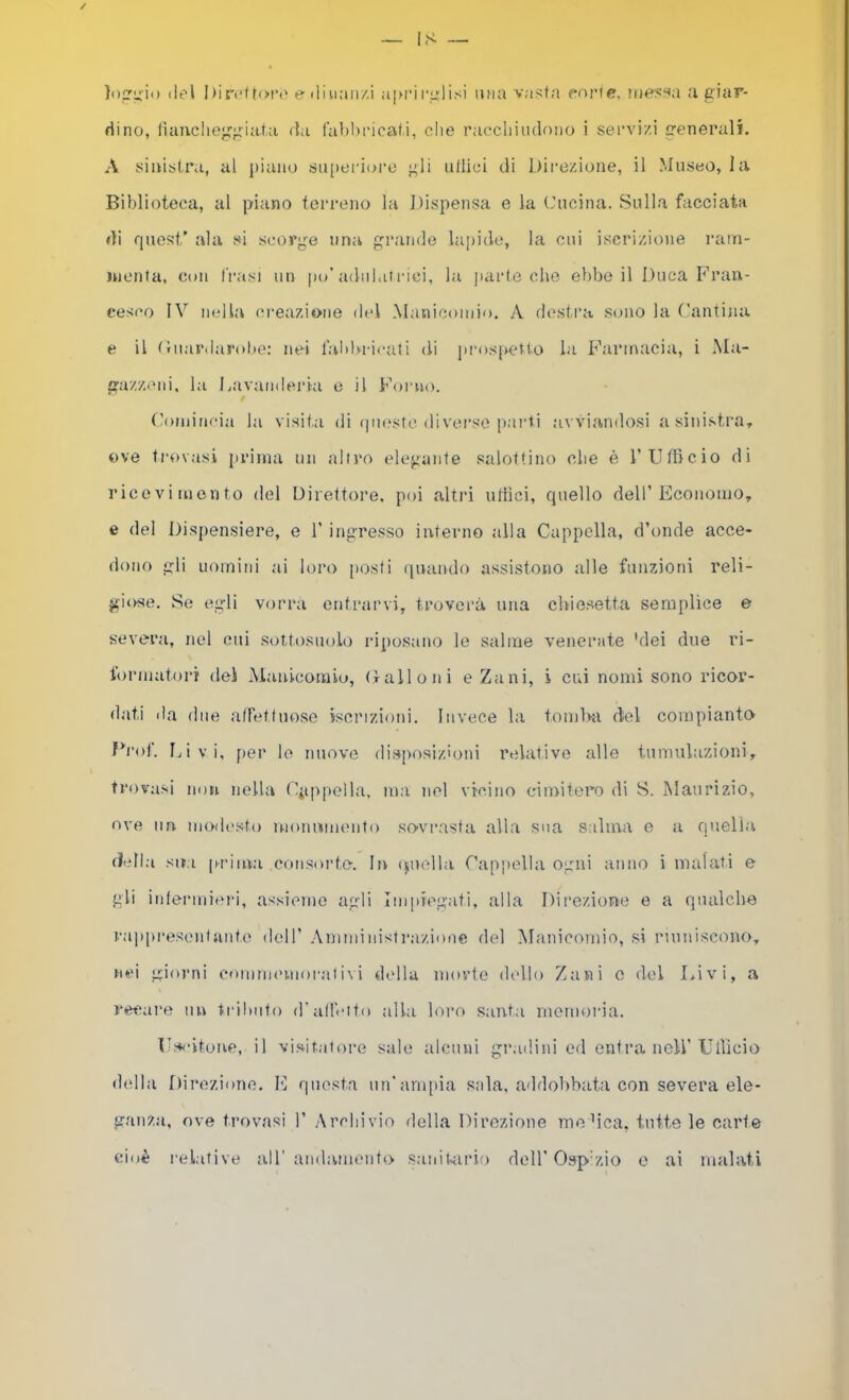 }ot:ii) (it'l I)iri‘ftoi*(' f? diu;in/,i a|M‘ir^lisi una v.-isfa parie, iue.«sa a giar- dino, lìaucheggiat.a da fabbeicafi, che raccliiiulono i sei’vi/,i generali, A sinistra, al piano su[ierioi’o gii ullici di Direzione, il Museo, la Biblioteca, al piano terreno la Dispensa e la Cucina. Sulla facciata di quest’ ala si scorge una grande lapide, la cui iscrizione i-arn- nienta, con frasi un po’adulai rici, la parte che ebbe il Duca Fran- cesco IV nella creazione del .Manicomio. A destra sono la Cantina e il Cuardarobe: nei l’ablvricati di prospetto la Farmacia, i ÌUa- gazzeni, la l.avanderia e il Forno. / Comincia la visif.a di (]uestc diverso parti avviandosi a sinistra, ove trovasi prima un aliro elegante salottino che è l’UtBcio di ricevimento del Direttore, poi altri ullici, quello dell’Economo, e del Dispensiere, e 1’ ingresso interno alla Cappella, d’onde acce- dono gli uomini ai loro [losti quando assistono alle funzioni reli- giose. Se egli vorrà entrarvi, troverà una chiesetta semplice e severa, nel cui sottosuolo riposano le salme venerate 'dei due ri- formatori dei Aianicoraiu, (ralloni e Zani, i cui nomi sono ricor- dati da due affettnose iscrizioni. Invece la tomba del compianto Croi. Ijivi, [ler lo nuove disposiz'oni relative alle tumulazioni, trovasi non nella Cpiìpella, ma nel vicino ciioitero di S. Maurizio, ove im modesto monumento sovrasta alla sua salma e a quella (ì'dl.a siM prima consorte. In ipiolla Cappella ogni anno i malati e gli intennicri, assieme agli Iiii])regati, alla Direzione e a qualche raiqiresciitante dell’ .Amministrazione del Manicomio, si riuniscono, nei giorni comimmiorativi della morte (hdlo Zani c del Livi, a recai'e nn tidlmto d'alhuto alla loro santi memoria. Fseitoue, il visitatore sale alcuni gradò ni ed entra nell’Uilicio (lidia Direzione. E questa nn’anqiia sala, addobbata con severa ele- ganza, ove trovasi 1’ Arcliivio della Direzione moMca, tutte le carte cioè rel.itive all’ andamento sanikuùo rlell’Oap'zio o ai malati