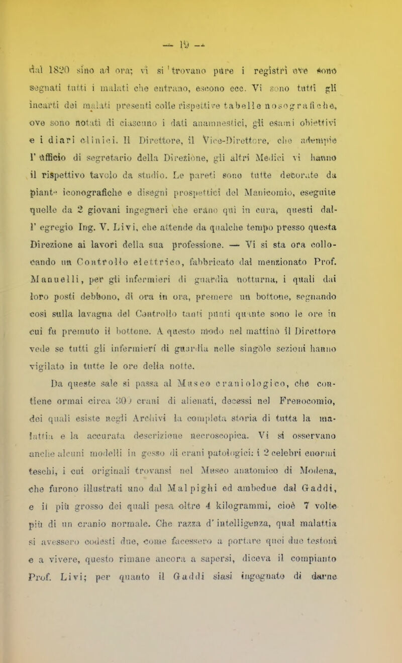 sognati tutti i malati che entrano, escono ecc. Vi sono tutti gli incarti dei malati [)resenti colle rispettive tabelle nosogra(ìohe, ove sono notati di ciascuno i dati anamnesiici, gli esami obiettivi e i diari clinici. Il Direttore, il Vice-Direttore, die adempie r officio di segretario della Direzione, gli altri Medici \i hanno il rispettivo tavolo da studio. Le pareti sono tutte decorate da piant-* iconografiche e disegni prospettici del Matiicomio, eseguite quelle da 2 giovani ingegneri che erano qui in curai questi dal- r egregio Ing. V. Livi, che attende da qualche tempo presso questa Direzione ai lavori della sua professione. — Vi si sta ora collo- cando un Controllo elettrico, fabbricato dal menzionato Prof. jManuelli, per gli infennieri di guardia notturna, i quali dai loro posti debbono, di ora in ora,, premere un bottotie, segnando così sulla lavagna del Controllo tanti punti quante sono le ore in cui fu premuto il bottone. A questo modo nel mattinò il Direttore vede se tutti gli infennieri di guardia nelle singòle sezdoni hanno vigilato in tutte le ore delia notte. Da queste s^ile si passa al Museo craniologico, che con- tiene ormai circa 801 crani di alienati, decessi ne) Frenocomio, dei quali esiste negli Archivi la completa storia di tutta la ma- lattia e La accurata descrizione necroscopica. Vi si osservano anche alcuni modelli in gesso di crani patologici; i 2 celebri enormi teschi, i cui originali trovansi nel Museo aiiatomieo di Modena, che furono illustrati uno dal Mal pigili ed ambedue dal Gaddi, e il più grosso dei quali pesa oltre 4 kilogramrai, cioè 7 volte più di un cranio normale. Che razza d’intelligenza, qual malattia si avessero codesti due, come facesst!ro a portare quei duo testoni e a vivere, questo rimane ancora a sapersi, diceva il compianto Prof. Livi; per quanto il Gadili siasi ingegnato di darne