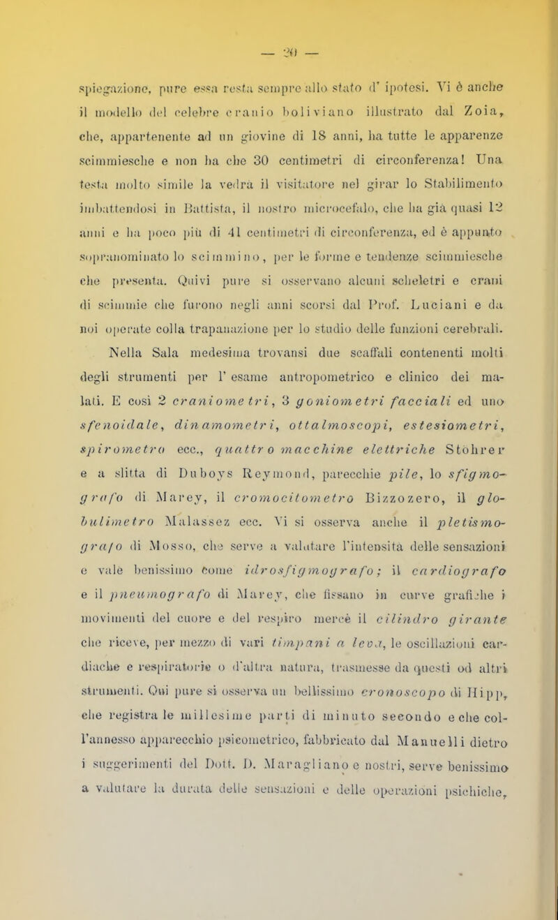 spiegazione, pure essa rosta seinpi’eallo sfato d’ ipotesi. Vi ò anche il modello del eelehre cranio boliviano illustrato dal Zoia, che, appartenente ad un giovine di 18 anni, ha tutte le apparenze scimmiesche e non ha che 30 centimetri di circonferenza! Una testa molto simile la vedrà il visitatore nel girar lo Stalìilimento ind)attondosi in llattista, il nostro microcefalo, che ha già quasi 12 anni e ha poco ])iù di 41 centimetri di circonferenza, ed è appunto Sopranominato lo scimmino, per le forme e tendenze scimmiesche che presenta. Quivi pure si osservano alcuni scheletri e crani di scimmie che lurono negli anni scorsi dal Prof. Luciani e da noi (jpcrate colla trapanazione per lo studio delle funzioni cerebrali. Nella Sala medesima trovansi due scalfali contenenti molti degli strumenti per 1’ esame antropometrico e clinico dei ma- lati. E Cosi 2 crani ome tri ^ 3 g oniom etri facciali ed uno sfenoidale, dinamometri, ottalmoscojìi, estesiometri, spirometro ecc., quattr o mac chine elettriche Stohrer e a slitta di Duboys Reymond, parecchie pile, lo sfigmo- grafo di Marey, il cromocitometro Bizzozero, il glo- hulimetro Malassez ecc. Vi si osserva anche il pietismo- grafo di Mosso, che serve a valutare Tintensita delle sensazioni 0 vale benissimo Come idrosfigmografo; il cardiografo e il pneumog r afo di Marey, che lìssano in curve grafiche i movimenti del cuore e del resjtiro mercè il cilindro girante che riceve, jier mezzo di vari timpani a Icoa, le oscillazioni car- diache e res[)iratoidc o d'altra natura, trasmesse da questi od altri strumenti. Qui pure si osserva un l>ellissimo cronoscopo di llipp, che registra le millesime parti di minuto secondo e che col- rannosso apjiarecchio psicometrico, fabbricato dal Manuelli dietro 1 suggerimenti del Doti. I). Maragl iano e nostri, serve benissimo a Valutare la durata delle sensazioni o delle operazioni [isichiche.