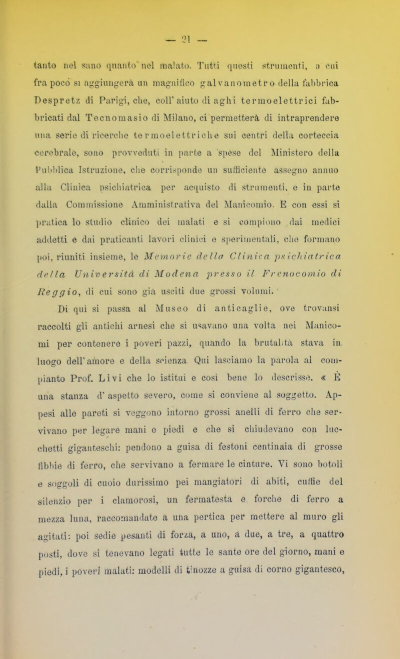— 21 tanto nel sano (pianto nel malato. Tutti questi strumenti, a cui fra poco SI aggiungerà un magnifico galvanometro della fabbrica Despretz di Parigi, che, coll’aiuto di aghi termoelettrici fab- bricati dal Tecnomasio di Milano, ci permetterà di intraprendere una serie di ricerche termoelettriche sui centri della corteccia cerebrale, sono provveduti in [iurte a spese del Ministero della ful'blica Istruzione, che corrisponde un sufficiente assegno annuo alla Clinica psichiatrica per aciiuisto di strumenti, e in parte dalla Commissione Amministrativa del Manicomio. E con essi sì [irutica lo studio clinico dei malati e si compiono dai medici addetti e dai praticanti lavori clinici e S[)erimentali, che formano [loi, riuniti insieme, le Memorie dello Clinica ichia.trica. della Università di Modena il Frenocomio di Reggio, di cui sono già usciti due grossi volumi. Di qui si passa al Museo di anticaglie, ove trovansi raccolti gli antichi arnesi che si usavano una volta nei Manico- mi per contenere i poveri pazzi, quando la brutalità stava in luogo deir amore e della scienza Qui lasciamo la parola al com- pianto Prof. Livi che lo istituì e così bene lo descrisse. « E una stanza d' aspetto severo, come si conviene al soggetto. Ap- pesi alle pareti si veggono intorno grossi anelli di ferro che ser- vivano per legare mani e piedi e che si chiudevano con luc- chetti giganteschi: pendono a guisa di festoni centinaia di gros.se fìbbie di ferro, che servivano a fermare le cinture. Vi sono botoli e soggoli di cuoio durissimo pei mangiatori di abiti, cuffie del silenzio per i clamorosi, un fermatesta e forche di ferro a mezza luna, raccomandate a una pertica per mettere al muro gli agitati; poi sedie pesanti di forza, a uno, a due, a tre, a quattro posti, dove si tenevano legati tutte le sante ore del giorno, mani e
