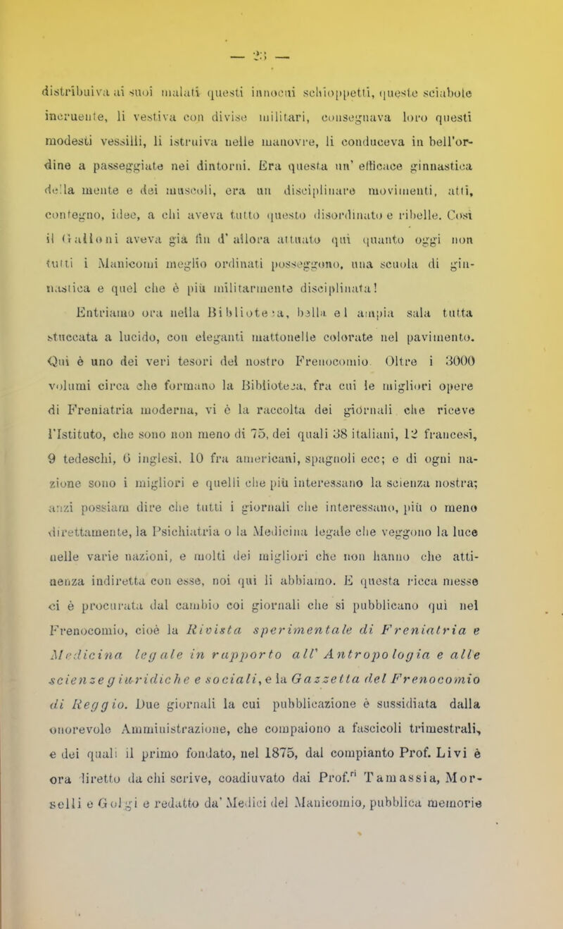 (iistribuiv'a ai suoi malati (jUtìsli imiocui scliÌo[)[)etti, iiueslo sciabole inei’ueiite, li vestiva con divise militari, ooiisegiiava loro questi modesti vessilli, li istruiva nelle manovre, li conduceva in bell'or- dine a passeggiate nei dintorni. Era questa un’ elticace ginnastica della mente e dei muscoli, era un disciplinare movimenti, atti, contegno, idee, a dii aveva tutto questo disordinato e rilielle. Così il trailo ni aveva già lin d’ allora attuato qui ciuaiito oggi non tutti i Manicomi meglio ordinati [losscggono, mia scuola di gin- nastica e quel die è più mllitarinente disciplinata! Entriamo ora nella Biblioteja, bella el ampia sala tutta stuccata a lucido, con eleganti mattonelle colorate nel pavimento. Qui è uno dei veri tesori del nostro Frenocomio Oltre i 3000 volumi circa die formano la Biblioteca, fra cui le migliori opere di Freniatria moderna, vi è la raccolta dei giornali die riceve l’Istituto, die sono non meno di 75, dei quali 38 italiani, 12 francesi, 9 tedeschi, G inglesi. 10 fra americani, spagnoli ecc; c di ogni na- zione sono i migliori e quelli die [liU interessano la scienza nostra; anzi possiurn dire che tutti i giornali die interessaiu), più o meno tli rettameli te, la Psichiatria o la Medicina legale die veggono la luce nelle varie nazioni, e molti dei migliori che non hanno che atti- nenza indiretta con esse, noi (jui li abbiamo. E questa iucca messe ci è procurata dal cambio coi giornali che si pubblicano (]ui nei Frenocomio, cioè la Rivista sperimentale di Freniatria e Medicina legale in r appjor to alV Antropologia e alle scienzeg iaridich e e sociali, e la Gazzetta del Frenocomio di Reggio. Due giornali la cui pubblicazione è sussidiata dalla onorevole Amministrazione, che compaiono a fascicoli trimestrali, e dei quali il primo fondato, nel 1875, dal compianto Prof. Livi è ora diretto da chi scrive, coadiuvato dai Prof. Tamassia, Mor- selli e Golgi e redatto da’ Medici del Manicomio, pubblica memorie