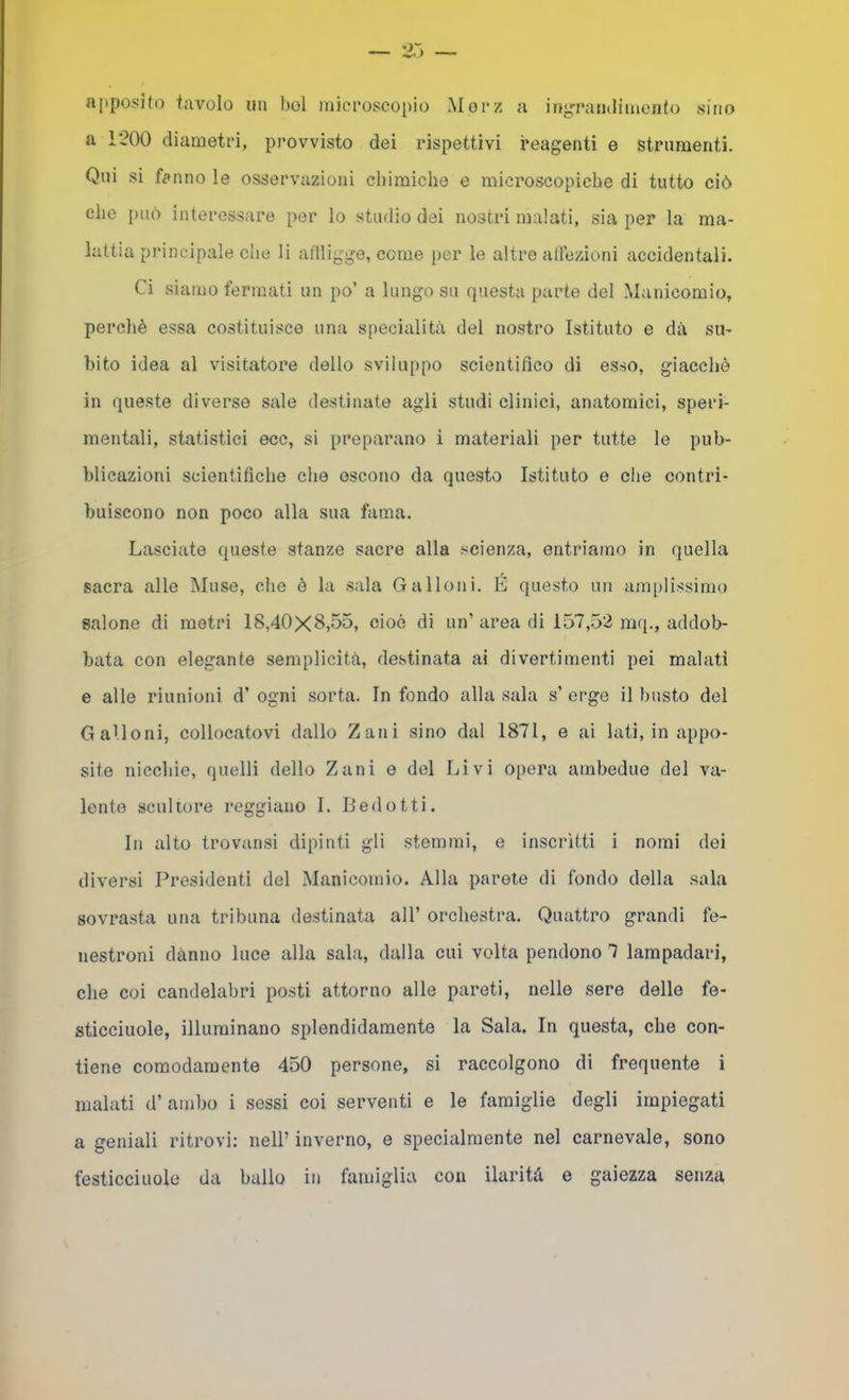apposito tavolo un boi microscopio Mpi*z a ingrandimento sino a 1200 diametri, provvisto dei rispettivi reagenti e strumenti. Qui si felino le osservazioni chimiche e microscopiche di tutto ciò che i)uò interessare per lo studio dei nostri malati, sia per la ma- lattia principale che li atlligge, come per le altre altezioni accidentali. Ci siamo fermati un po’ a lungo su questa parte del Manicomio, perchè essa costituisce una specialità del nostro Istituto e dà su- bito idea al visitatore dello sviluppo scientifico di esso, giacché in queste diverse sale destinate agli studi clinici, anatomici, speri- mentali, statistici ecc, si preparano i materiali per tutte le pub- blicazioni scientifiche che escono da questo Istituto e che contri- buiscono non poco alla sua fama. Lasciate queste stanze sacre alla scienza, entriamo in quella sacra alle Muse, che è la sala Galloni. E questo un am[)lissimo salone di metri 18,40x8,55, cioè di un’ area di 157,52 mq., addob- bata con elegante semplicità, destinata ai divertimenti pei malati e alle riunioni d’ ogni sorta. In fondo alla sala s’ erge il busto del Galloni, collocatovi dallo Zani sino dal 1871, e ai lati, in appo- site nicchie, quelli dello Zani e del Livi opera ambedue del va- lente scultore reggiano 1. Ledetti. In alto trovatisi dipinti gli stemmi, e inscrìtti i nomi dei diversi Presidenti del Manicomio. Alla parete di fondo della sala sovrasta una tribuna destinata all’ orchestra. Quattro grandi fe- nestroni danno luce alla sala, dalla cui volta pendono 7 lampadari, che coi candelabri posti attorno alle pareti, nelle sere delle fe- sticciuole, illuminano splendidamente la Sala. In questa, che con- tiene comodamente 450 persone, si raccolgono di frequente i malati d’ambo i sessi coi serventi e le famiglie degli impiegati a geniali ritrovi: nell’ inverno, e specialmente nel carnevale, sono festicciuole da ballo in famiglia con ilarità e gaiezza senza