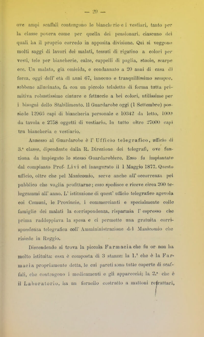 la classe povera come ]ier quella dei pensionari. ciascuno dei quali ha il proprio corredo in apposita divisione. Qui si veggoiu» molti saggi di lavori dei malati, tessuti di rigatino a colori per vesti, tele per biancherie, calze, cappelli di paglia, stuoie, scarpe ecc. Un malato, gih omicida, e condannato a 20 anni di casa di forza, oggi deir età di anni 67, innocuo e tranquillissimo sempre, sebbene allucinato, fa con un piccolo telaietto di forma tutta pri- mitiva robustissime cinture e fettuccie a bei colori, utilissime per i bisogni dello Stabilimento. 11 Guardarobe oggi (1 Settembre) pos- siede 12966 capi di biancheria personale e 10342 tla letto, 1000 da tavola e 21ÒS oggetti di vestiario. In tutto oltre 27000 ca[)i tra biancheria o vestiario. Annesso al Guardarobe è 1’ Ufficio telegrafico, ufficio di 3.* classe, dipendente dalla R. Direzione dei telegrafi, ove fun- ziona da impiegato lo stesso Guardai'obiere. Esso fu impiantato dal compianto Prof- Livi ed inaugurato il 1 Maggio 1877. Questo ulficio, oltre che pel Manicomio, serve anche all’ occorrenza [>el pubblico che voglia profittarne; esso spedisce e riceve circa 200 te- legrammi all’ anno. L’ istituzione di quest’ ufficio telegrafico agevola coi Comuni, le Provincie, i commercianti e specialmente colle famiglie dei malati la corrispondenza, risparmia 1’ espresso che prima raddoppiava la spesa e ci permette una gratuita corri- spondenza telegrafica coll' Ammininistrazione (h i Manicomio che risiede in Reggio. Discendendo si trova la piccola Farmacia che fu or non ha molto istituita: essa c composta di 3 stanze; la 1.’’ che ò la Far- macia propi’iamente detta, le cui pareti sono tutte coperte di scaf- fali, che contengono i medicamenti e gli ap[)arecchi; la 2.* che é il Laboratorio, lia un fornello c(jstrutto a mattoni re|'rat(ari,