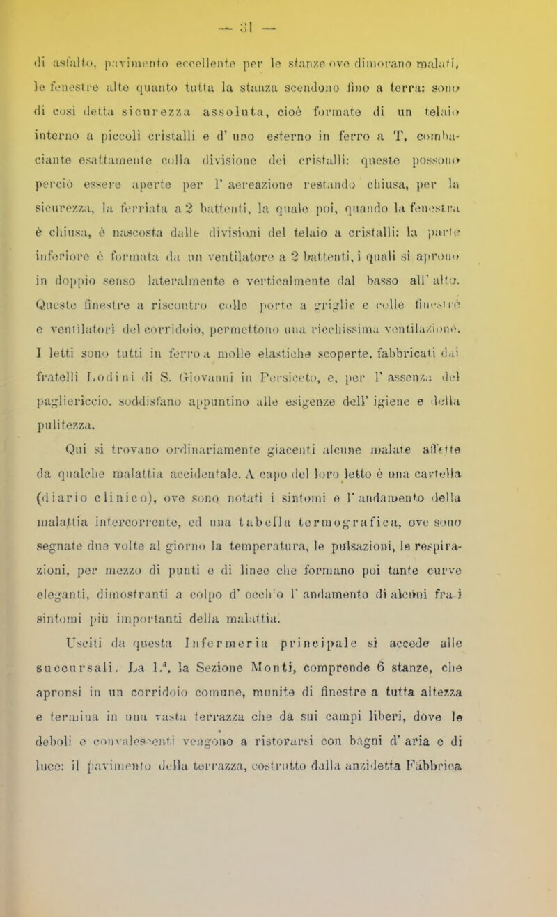 (li asfalto. paviuK’iito e(’ocl]ento por lo stanze ove dimorano malati, le fenesire alto (juanto tutta la stanza scem.lono lino a terra: sono di così detta sicurezza assoluta, cioè formate di un telaio interno a piccoli cristalli e d’ uno esterno in ferro a T, coirit)a- ciante esattameiife colla divisione dei cristalli: (jueste possono perciò essere aperte per 1’ aei’eazione restando chiusa, i>er la sicurezza, la ferriata a 2 battenti, la quale poi, quando la feneslra è chiusa, è nascosta dalle divisioni del telaio a cristalli: la parti? inferiore è formata da un ventilatore a 2 battenti,! quali si ajirono in do[>pio senso lateralmeiito e verticalmente dal basso all' alto. Queste fitu-istre a riscontro collo porte a grijrlic o colle lìiie.'.iré e ventilatori del corridoio, permettono una ricchissima V('iitiIa/iom'. I letti sono tutti in ferro a mollo elastiche scoperte, fabbricati dai fratelli f,odi ni di S. (Tiovanni in Persiceto, e, per T asscn/ai del })ag'liericcio. soddisfano ai»puntino alle esigenze dell’ igiene e della pulitezza. (i>ui si trovano ordinariamente giacenti alcune malate aOVfte da qualche malattia accidentale. A capo del loro letto è una cartella (diario clinico), ove sono notati i sintomi o randamento della malattia intercorrente, ed ima tabella termografica, ove sono segnate duo volte al giorno la temperatura, le pulsazioni, le respira- zioni, per mezzo di punti o di lineo che formano poi tante curve eleganti, dimostranti a col[>o d’oeclro 1’andamento di alcóni fra i sintomi più importanti della malattia. Usciti da questa Infermeria principale si acce<le alle succursali. La 1,’, la Sezione Monti, comprende 6 stanze, che apronsi in un corridoio comune, munite di finestre a tutta altezza e termina in una vasta terrazza che da sui campi liberi, dove le deboli 0 ((mn'ales'enti vengono a ristorarsi con bagni d’aria e di luco: il pavimento della tei-razza, costrutto dalla anzidetta Fabbrica