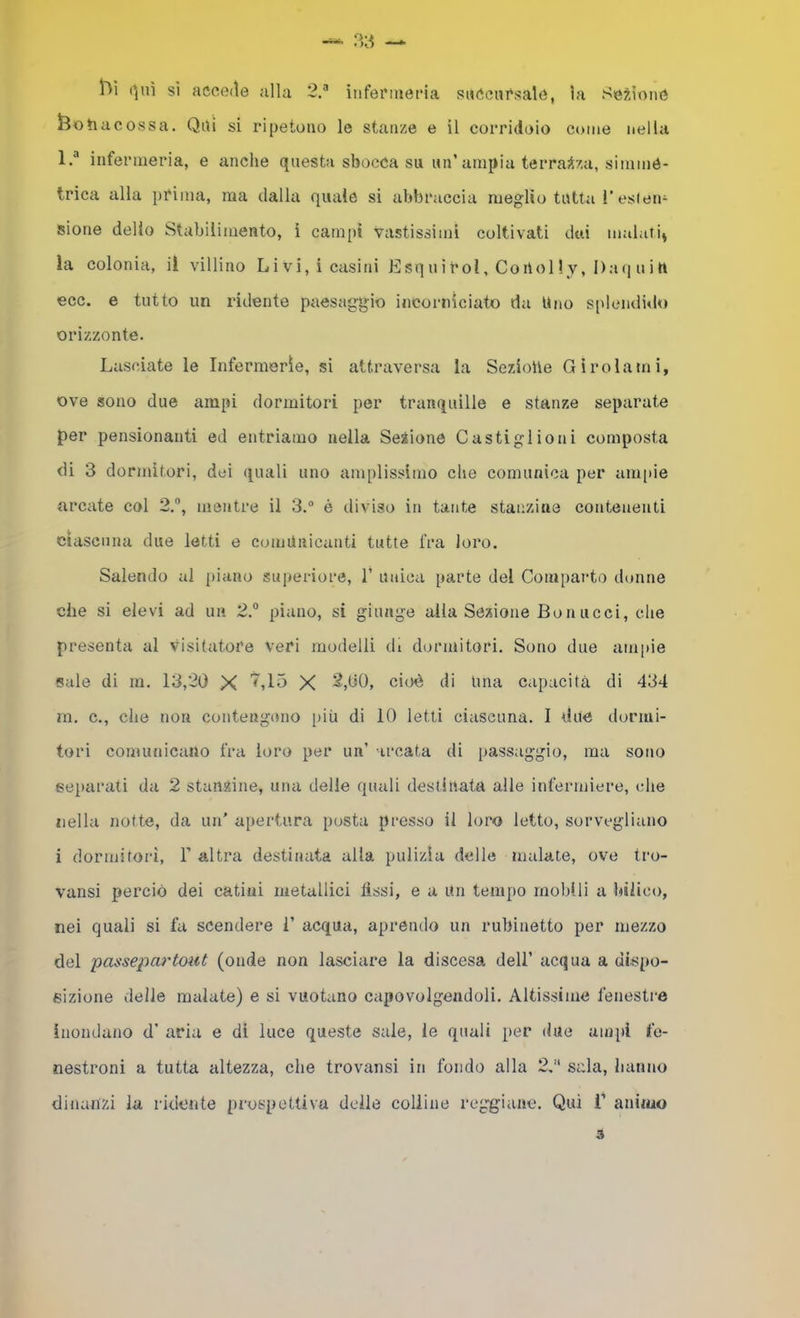 r^ì (^uì sì acce(ìe alla 2.® iuferiuet*ia suòcursalé, la Se?,ìoné feohacossa. Qai si ripetono le stanze e il corridoio come nella 1.'® infermeria, e anche questa sbocca su un’ampia terrazza, simmè- trica alla pCima, ma dalla quale si abbraccia meglio tutta l’esieli- sione delio Stabilimento, ì campì vastissimi coltivati dai malati^ la colonia, il villino Livi, i casini Esquirol, Coilol ly, Daq uin ecc. e tutto un ridente paesaggio incorniciato da Uno splendido orizzonte. Lasciate le Infermerie, si attraversa la Sezioiie Girolami, ove sono due ampi dormitori per tranquille e stanze separate per pensionanti ed entriamo nella Sezione Casti gl io ni composta di 3 dormitori, dei quali uno amplissimo che comunica per am|tie arcate col 2., mentre il 3.® è diviso in tante stanzine contenenti ciascuna due letti e comunicanti tutte fra loro. Salendo al jiiano superiore, 1’ unica parte del Comparto donne che si elevi ad uii 2.® piano, si giunge alla Sezione Bonucci, che presenta al visitatore veri modelli di dormitori. Sono due ampie Sale di ra. 13,20 X X 2,00, cioè di Una capacità di 434 ra. c., che non contengono più di 10 letti ciascuna. I due dormi- tori comunicano fra loro per un’ arcata di passaggio, ma sono separati da 2 stansiine, una delle quali destinata alle infermiere, die nella notte, da un’ apertura posta presso il loro letto, sorvegliano i dormitori, 1’ altra destinata alla pulizia delle malate, ove tro- vatisi perciò dei catini metallici fìssi, e a Un tempo mobili a bìlico, nei quali si fa scendere i’ acqua, aprendo un rubinetto per mezzo del passepoi'tout (onde non lasciare la discesa dell’ acqua a dispo- sizione delle malate) e si vuotano capovolgendoli. Altissime fenestre ìnondatio d’ aria e di luce queste sale, le quali per due ampi fo- nestroni a tutta altezza, che trovatisi in fondo alla 2,” sala, hanno dinanzi la ridente prospettiva delle colline reggiane. Qui f animo a