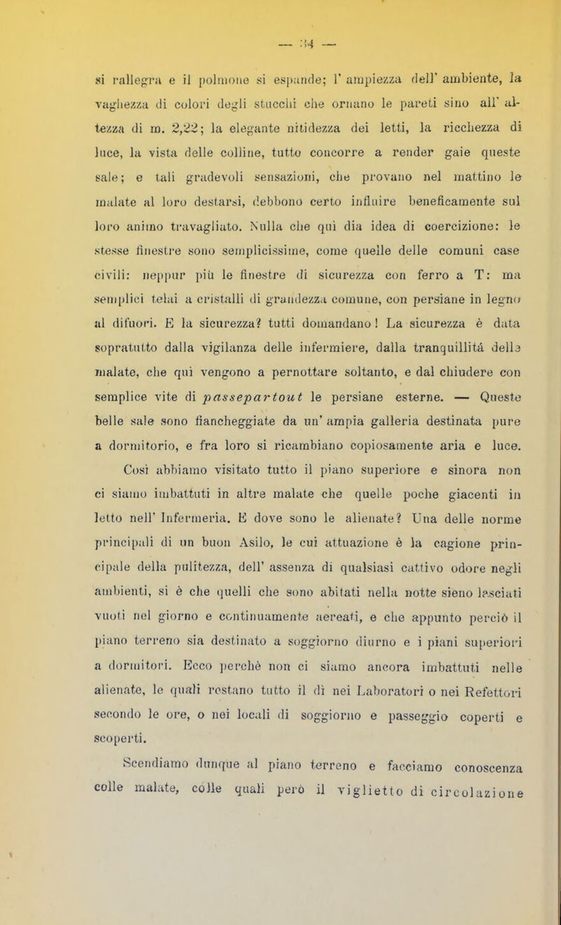 — ;!4 — si ralle{;rii e il polmone si espande; 1' ampiezza dell' ambiente, la vaghezza di colori degli stucchi che ornano le pareti sino all’ al- tezza di no. 2,22; la elegante nitidezza dei letti, la ricchezza di luce, la vista delle colline, tutto concorre a render gaie queste sale; e tali gradevoli sensazioni, che provano nel mattino le malate al loro destarsi, debbono certo influire beneficamente sul loro animo travagliato. Nulla che qui dia idea di coercizione: le stesse ftnesti*e sono semplicissime, come quelle delle comuni case civili; neppur i>iù le finestre di sicurezza con ferro a T: ma semplici telai a cristalli di grandezza comune, con persiane in legno ai difuori. E la sicurezza? tutti domandano! La sicurezza è data sopratutto dalla vigilanza delle infermiere, dalla tranquillità delle malate, che qui vengono a pernottare soltanto, e dal chiudere con semplice vite di passepartout le persiane esterne. — Queste belle sale sono fiancheggiate da un’ ampia galleria destinata pure a dormitorio, e fra loro si ricambiano copiosamente aria e luce. Cosi abbiamo visitato tutto il piano superiore e sinora non ci siamo imbattuti in altre malate che quelle poche giacenti in letto nell’ Infermeria. E dove sono le alienate? Una delle norme principali di un buon Asilo, le cui attuazione è la cagione prin- cipale della pulitezza, dell’ assenza di qualsiasi cattivo odore negli ambienti, si è die quelli che sono abitati nella notte sieno lasciati vuoti nel giorno e continuamente aereati, e che appunto perciò il [liano terreno sia destinato a soggiorno diurno e i piani superiori a dormitori. Ecco jierchè non ci siamo ancora imbattuti nelle alienate, le quali l'cstano tutto il dì nei Laboratori o nei Refettori secondo le ore, o noi locali di soggiorno e passeggia coperti e scoperti. Scendiamo dunque al piano terreno e facciamo conoscenza