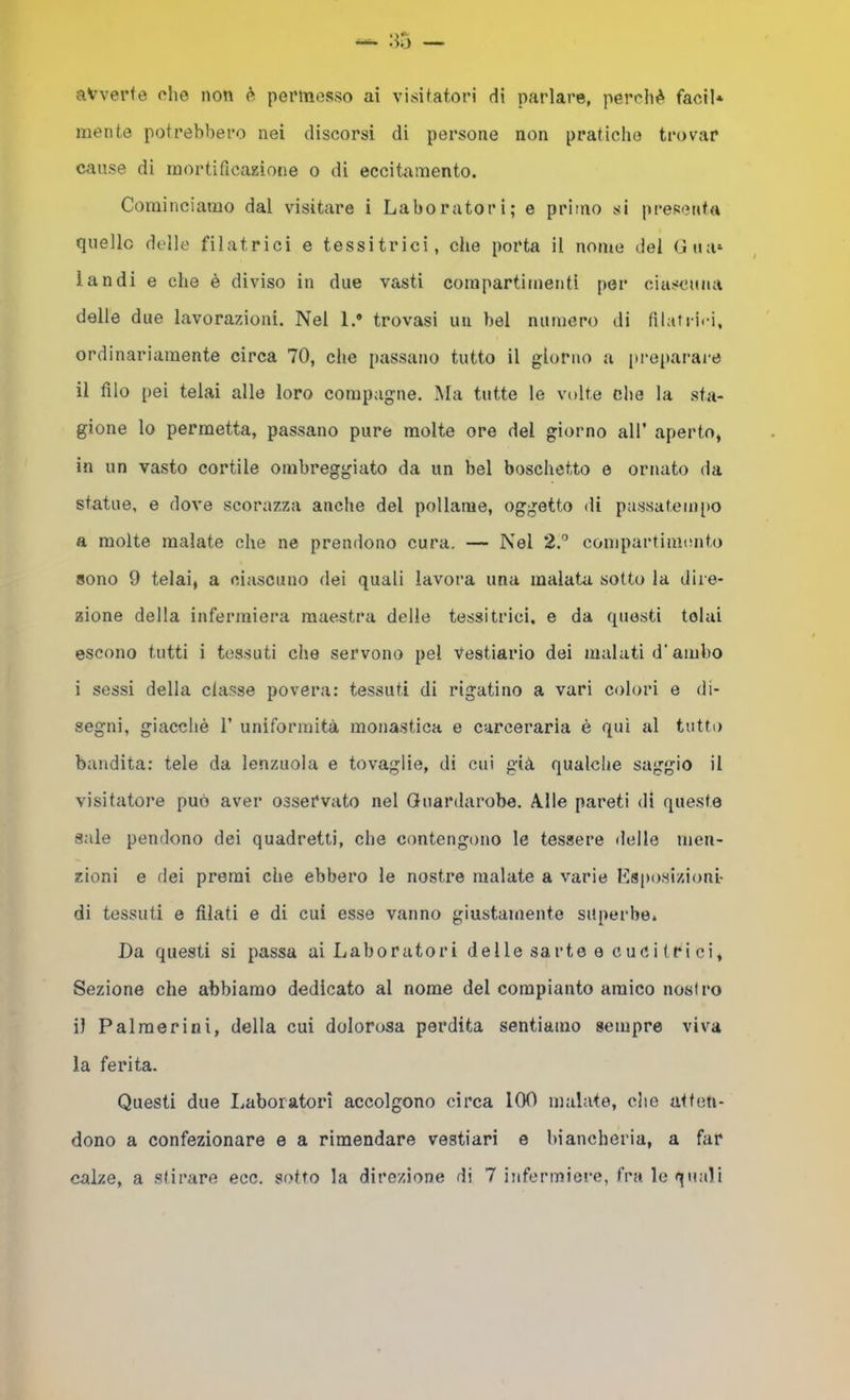 ■io avverte che non ^ peiMnesso ai visitatori di parlare, perché facil* mente potrebbero nei discorsi di persone non pratiche trovar cause di mortificazione o di eccitamento. Cominciamo dal visitare i Laboratori; e primo si presenta quelle delle filatrici e tessitrici, che porta il nome del Gua» landi e che è diviso in due vasti compartimenti [)er ciascuna delle due lavorazioni. Nel 1.* trovasi un bel numero di filatcii-i, ordinariamente circa 70, che passano tutto il giorno a |U‘eparai‘e il filo pei telai alle loro compagne. Ma tutte le volte che la sta- gione lo permetta, passano pure molte ore del giorno all’ aperto, in un vasto cortile ombreggiato da un bel boschetto e ornato da statue, e dove scorazza anche del pollame, oggetto di passatempo a molte malate che ne prendono cura. — Nel 2.” compartimmito sono 9 telai, a ciascuno dei quali lavora una malata sotto la dire- zione della infermiera maestra delle tessitrici, e da questi telai escono tutti i tessuti che servono pel Vestiario dei malati d‘ambo i sessi della classe povera: tessuti di rigatino a vari colori e di- segni, giacché r uniformità monastica e carceraria è qui al tutto bandita: tele da lenzuola e tovaglie, di cui già qualche saggio il visitatore può aver osservato nel Guardaroba. Alle pareti di queste sale pendono dei quadretti, che contengono le tessere delle men- zioni e dei premi che ebbero le nostre malate a varie Esposizioni- di tessuti e filati e di cui esse vanno giustamente superbe. Da questi si passa ai Laboratori delle sarte e cuci (ri ci. Sezione che abbiamo dedicato al nome del compianto amico nostro il Palmerini, della cui dolorosa perdita sentiamo sempre viva la ferita. Questi due I.aboratori accolgono circa 100 malate, che atten- dono a confezionare e a rimondare vestiari e biancheria, a far