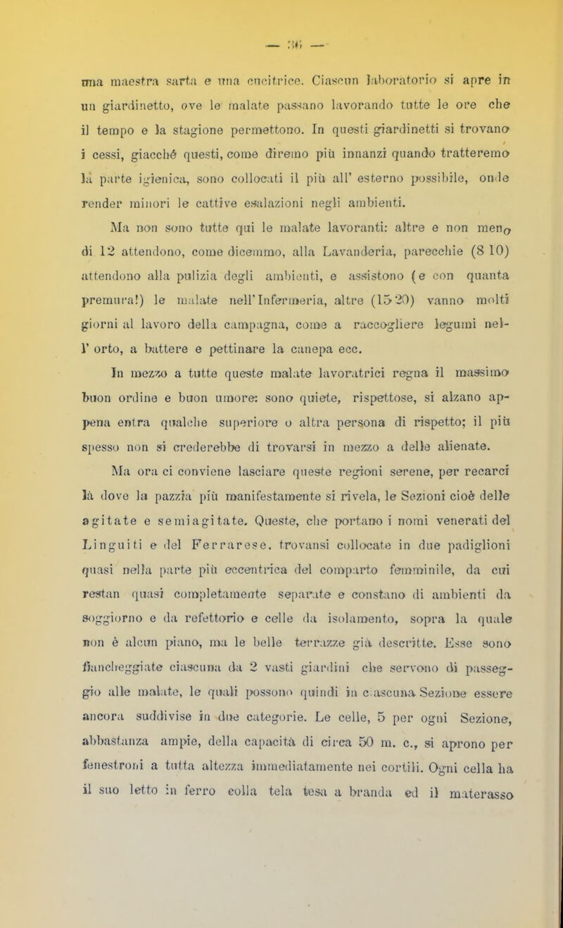 mia maestra sart.a e iTiia cncitriee. Ciasenn laboratorio si apre in un giardinetto, ove le malate passano lavorando tutte le ore che il tempo e la stagione permettono. In questi giardinetti si trovano / i cessi, giacché questi, come diremo più innanzi quando tratteremo là parte igienica, sono collocati il più all’ esterno p(jssihile, onde render minori le cattive esalazioni negli ambienti. Ma non sono tutte qui le malate lavoranti; altre e non men(> di 12 attendono, come dicemmo, alla Lavanderia, parecchie (8 10) attendono alla pulizia degli ambi(3nti, e assistono (e con quanta prernui’a!) le malate neH’Infermeria, altre (15 20) vanno molti giorni al lavoro della campagna, come a raccogliere leg'umi nel- r orto, a battere e pettinare la canepa ecc. In mezzo a tutte queste malate lavoratrici regna il massimo buon ordine e buon umore: sono quiete, rispettose, si alzano ap- pena entra qualche superiore o altra persona di rispetto; il più spesso non si crederebbe di trovarsi in mezzo a delle alienate. Ma ora ci conviene lasciare queste regioni serene, per recarci Icù dove la pazzia più manifestamente si rivela, le Sezioni cioè delle agitate e semiagitate. Queste, che portano i nomi venerati del Lingaiti e del Ferrarese, trovansi collocate in due padiglioni quasi nella parte più eccentnca del comparto femminile, da cui restan quasi completamente sepai’ate e constano di ambienti da soggiorno e da refettorio e celle da isolamento, sopra la quale non è alcun piano, ma le belle terrazze già descritte. Esse sono fiancheggiate ciascuna da 2 vasti giardini che servono di passeg- gio alle malate, le quali possom^ quindi in ciascuna Sezione essere ancora suddivise in due categorie. Le celle, 5 per ogni Sezione, abbastanza ampie, della ca[>acità di circa 50 m. c., si aprono per fenestroni a tutta altezza immediatamente nei cortili. Ogni cella ha il suo letto in ferro colla tela tesa a branda ed il materassa