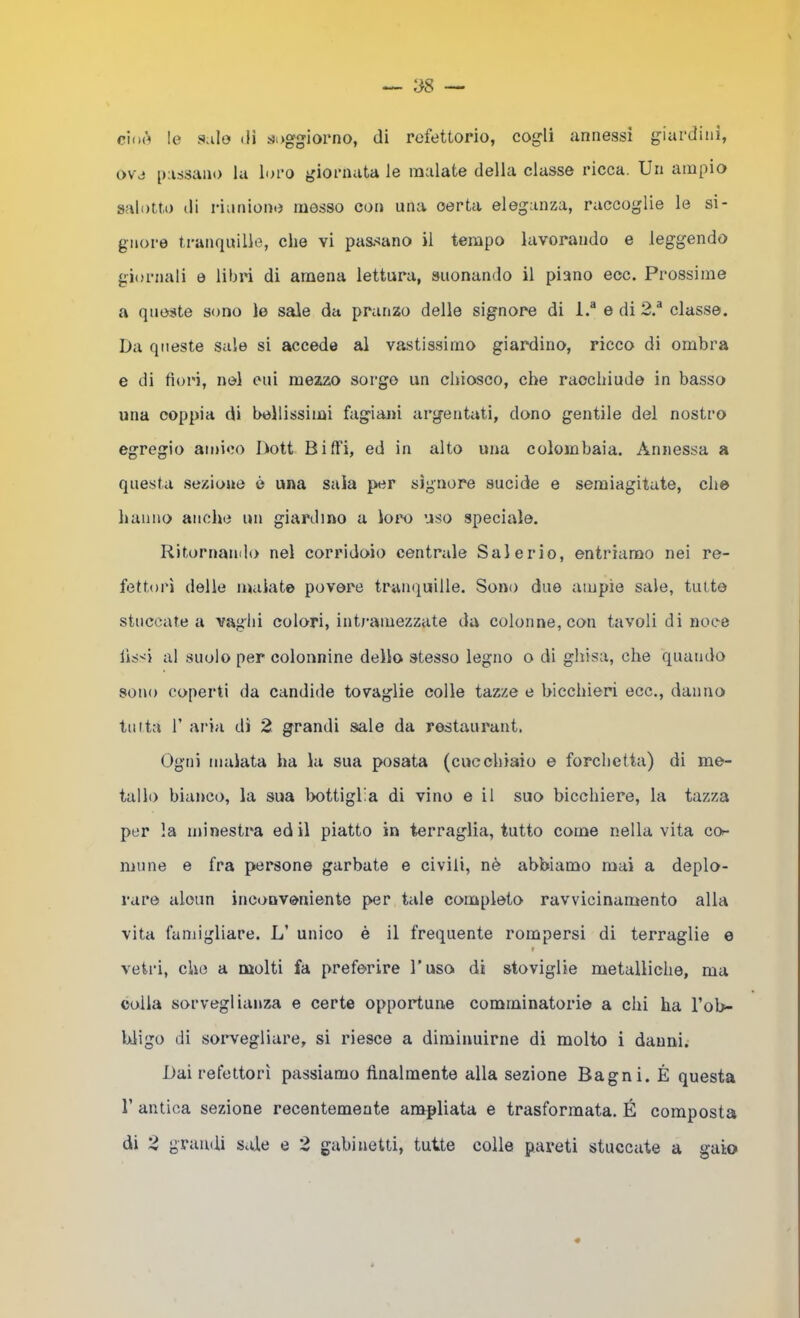 cimi le Sale (li soggiorno, di refettorio, cogli annessi giardini, ove [)assauo la loro giornata le malate della classe ricca. Un ampio salotto di riunione messo con una certa eleganza, raccoglie le si- gnore tranquille, che vi passano il tempo lavorando e leggendo giornali e libri di amena lettura, suonando il piano ecc. Prossime a queste sono le sale da pranzo delle signore di l.“ e di 2.^ classe. Da queste sale si accede al vastissimo giardino, ricco di ombra e di fiori, nel cui mezzo sorgo un chiosco, che racchiude in basso una coppia di bellissimi fagiani argentati, dono gentile del nostro egregio amico Dott Biffi, ed in alto una colombaia. Annessa a questa sezione è una saia per signore sucide e semiagitate, che hanno anche un giardino a loro uso .speciale. Ritornando nel corridoio centrale Saierio, entriamo nei re- fettori delle malate povere tranquille. Sono due ampie sale, tutte stuccate a vaghi colori, intj-amezzate da colonne, con tavoli di noce lis'^i al suolo per colonnine dello stesso legno o di ghisa, che quando sono coperti da candide tovaglie colle tazze e bicchieri ecc., danno tinta r aria di 2 grandi sale da restaurant. Ogni malata ha la sua posata (cucchiaio e forchetta) di me- tallo bianco, la sua Imttiglia di vino e il suo bicchiere, la tazza per la minestra ed il piatto in terraglia, tutto come nella vita co^ mune e fra persone garbate e civili, nè abbiamo mai a deplo- rare alcun inconveniente per tale completo ravvicinamento alla vita faniigliare. L’ unico è il frequente rompersi di terraglie e » vetri, che a molti fa preferire l’uso di stoviglie metalliche, ma colla sorveglianza e certe opportune comminatorie a chi ha l’ob- Uigo di soi’vegliare, si riesce a diminuirne di molto i danni. Dai refettori passiamo finalmente alla sezione Bagni. É questa r antica sezione recentemente ampliata e trasformata. É composta