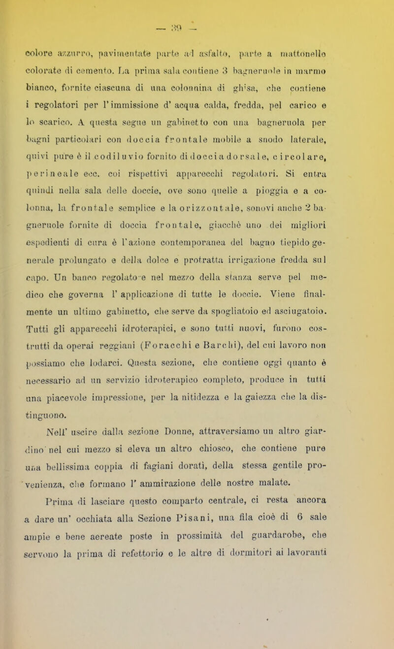 colore azzurro, pavimentate parte a'I asfalto, parte a mattonello colorate di cemento, fai prima sala contiene bairneruole in marmo bianco, fornite ciascuna di una colonnina di gli’sa, che contiene i regolatori per l’immissione d’acqua calda, fredda, pel carico e lo scarico. A questa segue un gabinetto con una bagneruola ])er bagni particolari con doccia frontale mobile a snodo laterale, quivi pure è il codii u vio fornito di docci a do rsa 1 e, c i reo 1 are, ])erineale eoe. coi rispettivi ap[)arecchi regolatori. Si entra quindi nella sala delle doccie, ove sono quelle a pioggia e a co- lonna, la frontale semplice e la orizzontale, sonovi anche 2 ba- gneruole fornite di doccia frontale, giacché uno dei migliori espedienti di cura è razione contemporanea del bagno tiepido ge- neiaile prolungato e della dolce e protratta irrigazione fredda sul capo. Un banco regolato-e nel mezzo della stanza serve pel me- dico che governa 1’ applicazione di tutte le doccie. Viene final- mente un ultimo gabinetto, che serve da spogliatoio ed asciugatoio. Tutti gli apparecchi idroterapici, e sono tutti nuovi, furono cos- trutti da operai reggiani (Foracchi e Barelli), del cui lavoro non possiamo che lodarci. Questa sezione, che contiene oggi quanto è necessario ad un servizio idroterapico completo, produce in tutti una piacevole impressione, per la nitidezza e la gaiezza che la dis- tinguono. Nell’ uscire dalla sezione Donne, attraversiamo un altro giar- dino nel cui mezzo si eleva un altro chiosco, che contiene pure uf.a bellissima coppia di fagiani dorati, della stessa gentile pro- venienza, che formano 1' ammirazione delle nostre malate. Prima di lasciare questo comparto centrale, ci resta ancora a dare un’ occhiata alla Sezione Pisani, una fila cioè di 0 sale ampie e bene aereate poste in prossimità del guardarobe, che servono la prima di refettorio e le altre di dormitori ai lavoranti
