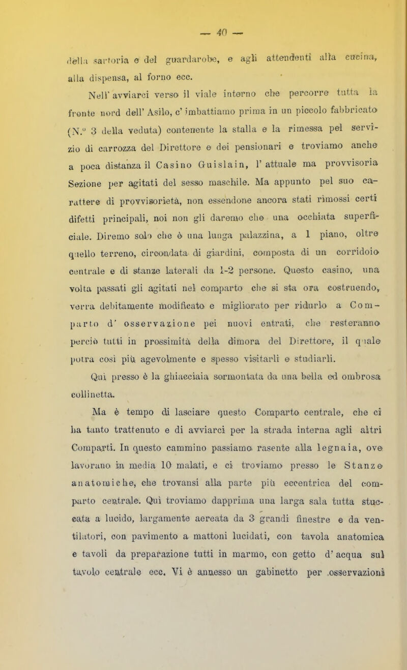 ilell.i .<arJoi*ia 0 del guardarol>e, e agli attendenti alia cueirni, alla dispensa, al forno ecc. Nell' avviarci verso il viale interno che percorre tutta la fi'onte nord dell’ Asilo, c’ imbattiamo prima in un piccolo fabbricato (N/’ 3 della veduta) contenente la stalla e la rimessa pel servi- zio di carrozza del Direttore e dei i>ensionari e troviamo anche a poca distanza il Casino Guislain, l’attuale ma provvisoria Sezione per agitati del sesso maschile. Ma appunto pel suo ca- rattere di provvisorietà, non essendone ancora stati rimossi certi difetti principali, noi non gli daremo che una occhiata superfì- cicile. Diremo solo che è una lunga palazzina, a 1 piano, oltre quello terreno, circondata di giardini, composta di un corridoio centrale e di stanze laterali da 1-2 persone. Questo casino, una volta passati gli agitati nel comparto che si sta ora costruendo, verrà debitamente modilleato e migliorato per ridurlo a Com- parto d' osservazione pei nuovi entrati, che resteranno perciò tutti in prossimità della dimora del Direttore, il quale poira cosi più agevolmente e spesso visitarli e studiarli. Qui presso è la ghiacciaia sormontata da una bella ed ombrosa coll inetta. Ma è tempo di lasciare questo Comparto centrale, che ci ha tanto trattenuto e di avviarci per la strada interna agli altri Comparti. In questo cammino passiamo rasente alla legnaia, ove lavorano in media IQ malati, e ci troviamo presso le Stanze anatomiche, che trovansi alla parte più eccentrica del com- parto centrale. Qui troviamo dapprima una larga sala tutta stuc- cata a lucido, largamente aereata da 3 grandi finestre e da ven- tilatori, con pavimento a mattoni lucidati, con tavola anatomica e tavoli da preparazione tutti in marmo, con getto d’ acqua sul