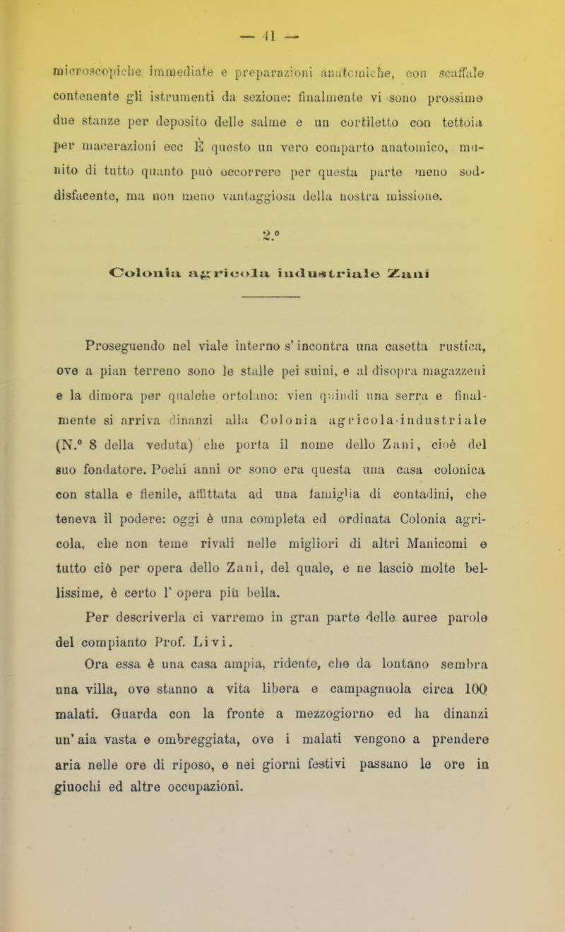 — Il mirro30opiehe ìinmediatè e preparazioni amitcìniclie, oon scaffale contenente gli istrumenti da sezione: finalmente vi sono prossime due stanze per deposito delle salme e un cortiletto con tettoia per macerazioni ecc E questo un vero comparto anatomico, mu- nito di tutto quanto può occorrere per questa parte meno sod- disfacente, ma non meno vantaggiosa della nostra missione. O 0 Coloilill ri i uclurstl'iixlo Zl&lli Proseguendo nel viale interno s’incontra una casetta rustica, ove a pian terreno sono le stalle pei suini, e al diso|)ra magazzeni e la dimora per qualche ortolano: vien quindi una serra e final- mente si arriva dinanzi alla Colonia agricola-industriale (N.® 8 della veduta) die porta il nome dello Zani, cioè del suo fondatore. Pochi anni or sono era questa una casa colonica con stalla e fienile, affittata ad una lamigha di contadini, che teneva il podere: oggi è una completa ed ordinata Colonia agri- cola, che non teme rivali nelle migliori di altri Manicomi e tutto ciò per opera dello Zani, del quale, e ne lasciò molte bel- lissime, è certo 1’ opera più bella. Per descriverla ci varremo in gran parte delle auree parole del compianto Prof. Livi. Ora essa è una casa ampia, ridente, che da lontano sembra una villa, ove stanno a vita lìbera e campagnuola circa 100 malati. Guarda con la fronte a mezzogiorno ed ha dinanzi un’ aia vasta e ombreggiata, ove i malati vengono a prendere aria nelle ore di riposo, e nei giorni festivi passano le ore in giuochi ed altre occupazioni.