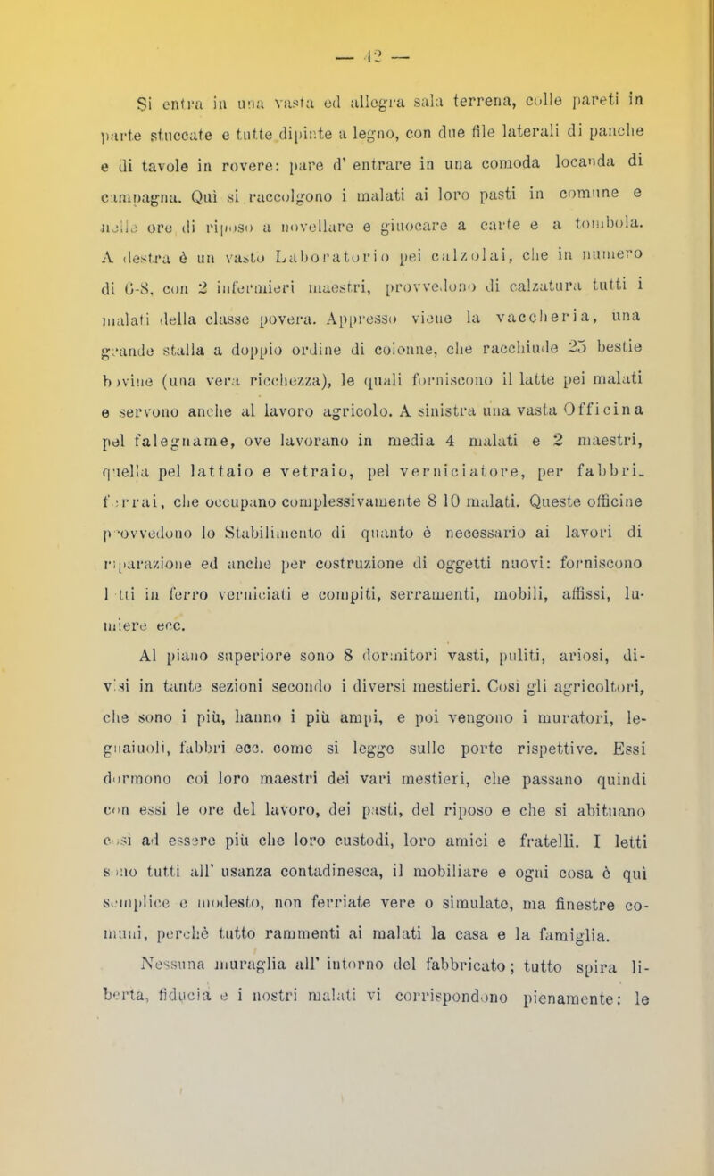 o Si enti'a in U!ki vasta ed allegra sala terrena, colle [>areti in parte stuccate e tutte dipinte a legno, con due file laterali di panche e di tavolo in rovere: pare d’ entrare in una comoda locanda di camoagna. Qui si raccolgono i inalati ai loro pasti in comune e nelle ore di ri[ioso u novellare e giuocare a carte e a tombola. A destra ò un vasto Laboratorio pei calzolai, che in numero di G-8, con 2 infermieri maestri, provvedono di calzatura tutti i malati della classe povera. Appresso viene la vaccheria, una grande stalla a doppio ordine di colonne, che racchiude 25 bestie b )vi!ie (una vera riccliezza), le (piali forniscono il latte pei malati e servono anche al lavoro agricolo. A sinistra una vasta Officina pel falegname, ove lavorano in media 4 malati e 2 maestri, fiuella pel lattaio e vetraio, pel verniciatore, per fabbri, f ;rrai, die occupano complessivamente 8 10 malati. Queste officine p ‘ovvedono lo Stabilimento di quanto è necessario ai lavori di ri[iarazione ed anche per costruzione di oggetti nuovi: forniscono 1 tii in ferro verniciati e compiti, serramenti, mobili, affissi, lu- miere eco. Al piano superiore sono 8 dor;nitori vasti, imlìti, ariosi, di- visi in tante sezioni secondo i diversi mestieri. Cosi gli agricoltori, che sono i più, hanno i più ampi, e poi vengono i muratori, le- gnaiuoli, fabbri eoe. come si legge sulle porte rispettive. Essi dormono coi loro maestri dei vari mestieri, che passano quindi con essi le ore del lavoro, dei pasti, del riposo e che si abituano c -si ad essere più che loro custodi, loro amici e fratelli. I Ietti Sono tutti all’ usanza contadinesca, il mobiliare e ogni cosa è qui SiMiiplice e modesto, non ferriate vere o simulate, ma finestre co- muni, perchè l.ntto rammenti ai malati la casa e la famiglia. Nessuna muraglia all’ intorno del fabbricato; tutto spira li-