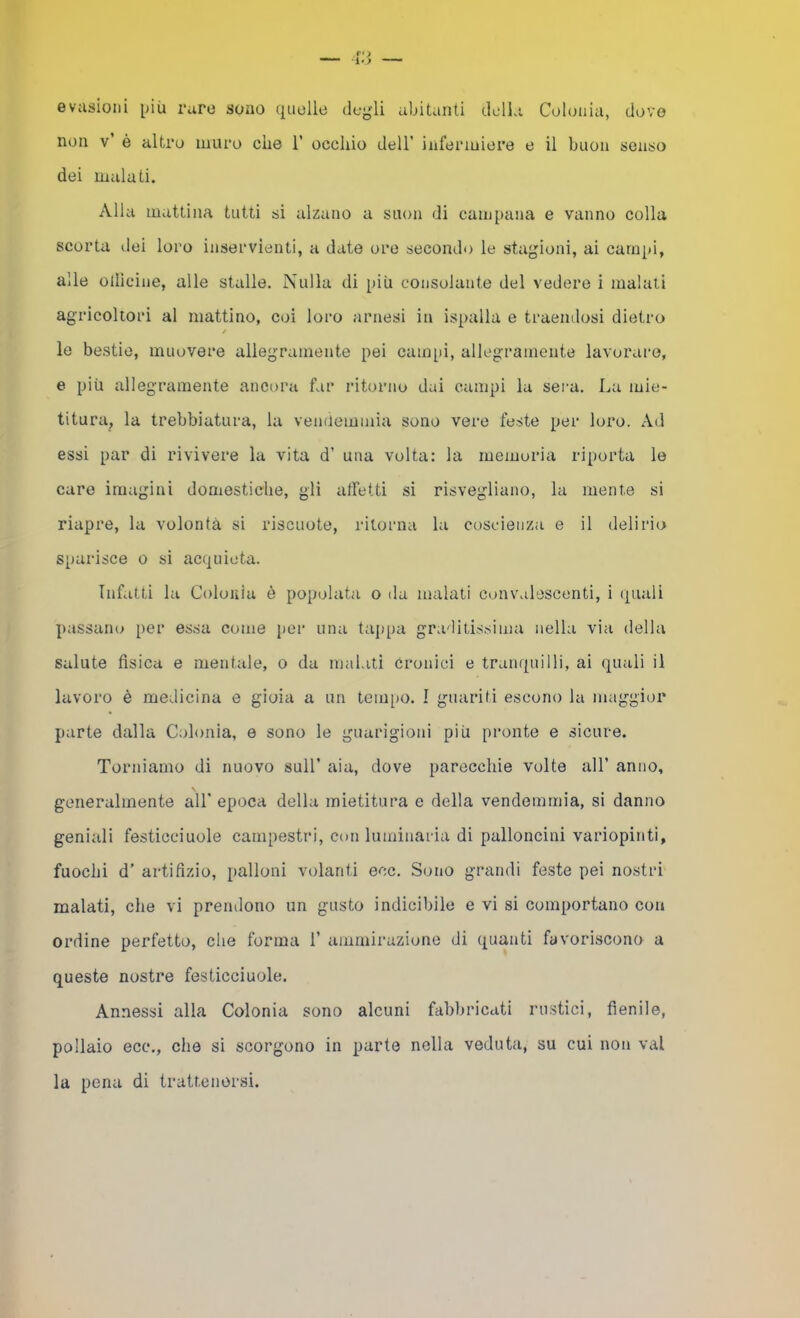 evasioni più raro sono quelle degli abitanti dcdla Colonia, dove non v’ è altro muro che 1’ occhio dell’ infermiere e il buon senso dei malati. Alla mattina tutti si alzano a snon di campana e vanno colla scorta ilei loro inservienti, a date ore secondo le stagioni, ai campi, alle olllcine, alle stalle. Nulla di più consolante del vedere i malati agricoltori al mattino, coi loro arnesi in ispalla e traendosi dietro / le bestie, muovere allegramente pei eampi, allegramente lavorai-e, e più allegramente ancora far ritorno dai campi la sera. La mie- titura, la trebbiatura, la venùemmia sono vere feste per loro. Ad essi par di rivivere la vita d’ una volta: la memoria riporta le care imagini domestiche, gli atfetti si risvegliano, la mente si riapre, la volontà si riscuote, ritorna la coscienza e il delirio sparisce o si acquieta. Infatti la Coloiìia è popolata o da malati convalescenti, i quali passano per essa come per una tappa graditissima nella via della Salute fisica e mentale, o da malati Cronici e tranquilli, ai quali il lavoro è medicina e gioia a un teiu[)0. I guariti escono la maggior parte dalla Colonia, e sono le guarigioni più pronte e sicure. Torniamo di nuovo sull’ aia, dove parecchie volte all’ anno, generalmente all' epoca della mietitura e della vendemmia, si danno geniali festicciuole campestri, con luminaria di palloncini variopinti, fuochi d’ artifizio, palloni volanti ecc. Sono grandi feste pei nostri malati, che vi prendono un gusto indicibile e vi si comportano con ordine perfetto, che forma 1’ ammirazione di quanti favoriscono a queste nostre festicciuole. Annessi alla Colonia sono alcuni fabliricati rustici, fienile, pollaio ecc., che si scorgono in parte nella veduta, su cui non vai la pena di trattenersi.