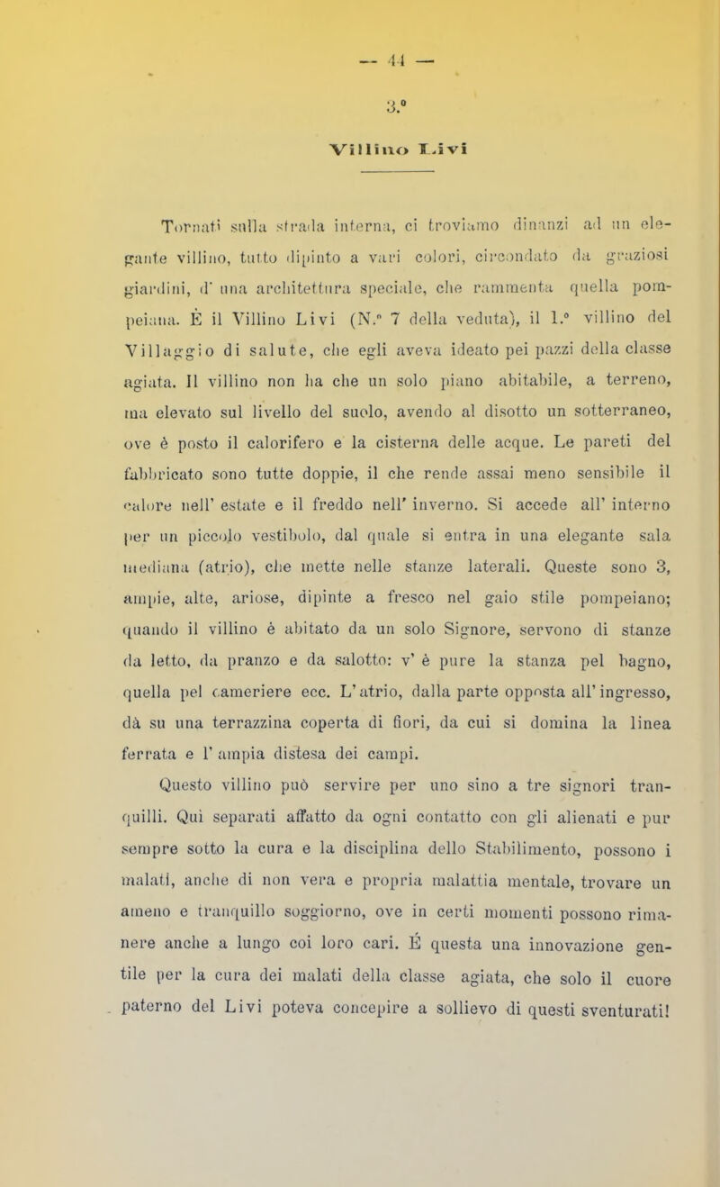 :3.“ ■Villino T-ivi Tornati sulla sti-ada interna, ci troviamo dinanzi ad un ole- p:ante villino, tni.to di[)into a vari colori, circondato da graziosi giardini, d‘ una architettura speciale, che rammenta quella pom- peiana. È il Villino Livi (N. 7 della veduta), il 1.® villino del Villaggio di salute, che egli aveva ideato pei pazzi della classe agiata. Il villino non ha che un solo }>iano abitabile, a terreno, ma elevato sul livello del suolo, avendo al disotto un sotterraneo, ove è posto il calorifero e la cisterna delle acque. Le pareti del fabbricato sono tutte doppie, il che rende assai meno sensibile il calore nell’ estate e il freddo nell' inverno. Si accede all’ interno per un piccolo vestibolo, dal quale si entra in una elegante sala mediana (atrio), che inette nelle stanze laterali. Queste sono 3, aiiqde, alte, ariose, dipinte a fresco nel gaio stile pompeiano; quando il villino è abitato da un solo Signore, servono di stanze da letto, da pranzo e da salotto: v’ è pure la stanza pel bagno, quella pel cameriere ecc. L’atrio, dalla parte opposta all’ingresso, dà su una terrazzina coperta di fiori, da cui si domina la linea ferrata e 1’ ampia distesa dei campi. Questo villino può servire per uno sino a tre signori tran- quilli. Qui separati affatto da ogni contatto con gli alienati e pur sempre sotto la cura e la disciplina dello Stabilimento, possono i malati, anche di non vera e propria malattia mentale, trovare un ameno e tranquillo soggiorno, ove in certi momenti possono rima- nere anche a lungo coi loro cari. É questa una innovazione gen- tile per la cura dei malati della classe agiata, che solo il cuore paterno del Livi poteva concepire a sollievo di questi sventurati!