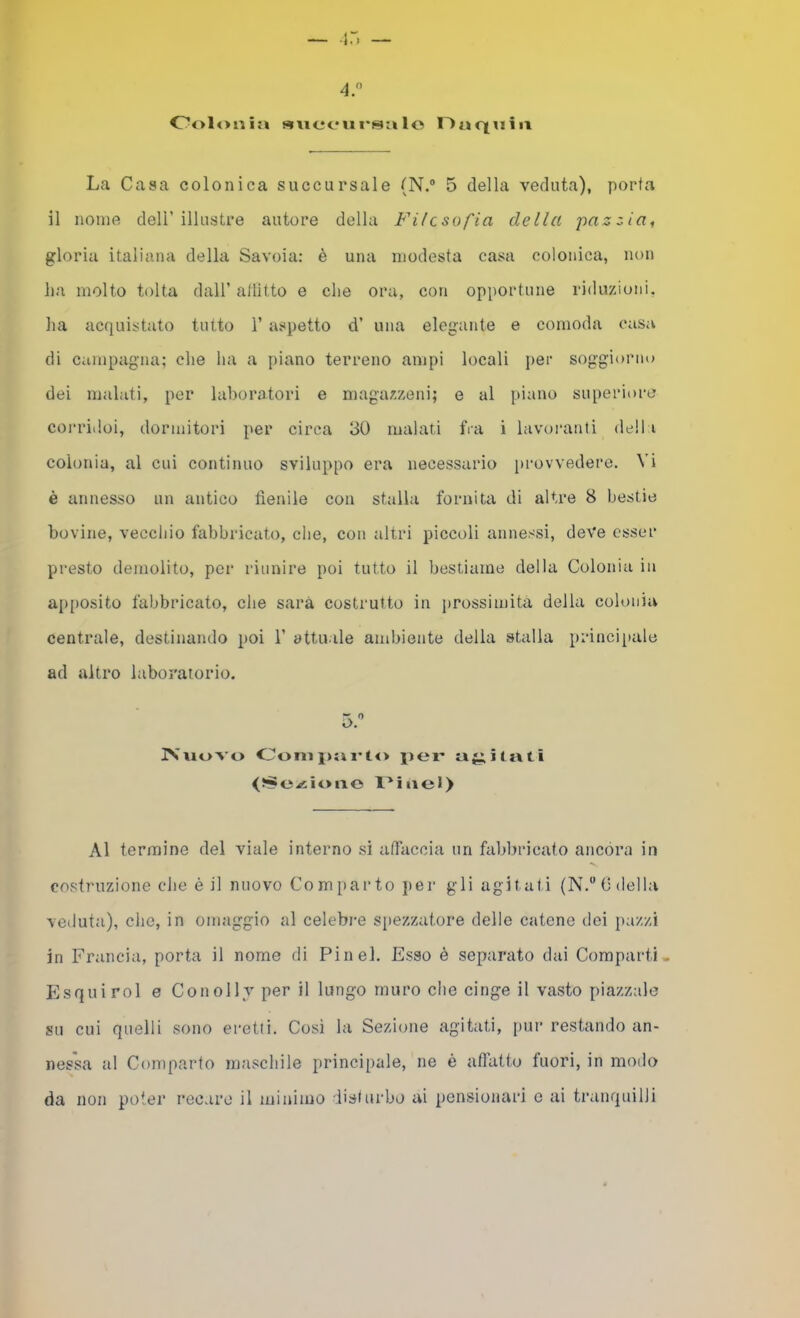 Oolonia «wofui'salo Oaciuiii La Casa colonica succursale (N.“ 5 della veduta), porta il nome dell’illustre autore della Filcsofia della pazzia, gloria italiana della Savoia: è una modesta casa colonica, non ha molto tolta dall’ allitto e che ora, con opportune riduziutii. ha acquistato tutto 1’ aspetto d’ una elegante e comoda casa di campagna; che ha a piano terreno ampi locali i)er soggiorno dei malati, per laboratori e maga/.xeni; e al piano superiore conùdoi, dormitori per circa 30 malati fra i lavoranti della colonia, al cui continuo sviluppo era necessario provvedere. Vi è annesso un antico fienile con stalla fornita di altre 8 bestie bovine, vecchio fabbricato, che, con altri piccoli annessi, deve esser presto demolito, per riunire poi tutto il bestiame della Colonia in ap[)Osito fabbricato, che sarà costrutto in prossimità della colonia centrale, destinando poi 1’ attuale ambiente della stalla principale ad altro laboratorio. 5.'’ IVuovo Oonij)tn'to |)ei' Al termine del viale interno si afiaccia un fabbricato ancora in costruzione che é il nuovo Comparto per gli agitati (N.“ (ideila veduta), che, in omaggio al celebre spezzatone delle catene dei pazzi in Francia, porta il nome di Fin eh Esso è separato dai Comparti- Esquirol e Conolly per il lungo muro che cinge il vasto piazzale su cui quelli sono eretti. Così la Sezione agitati, pur restando an- nessa al Comparto maschile principale, ne è aflatto Inori, in modo da non poter recare il minimo disi urbe ai pensionari c ai tranquilli