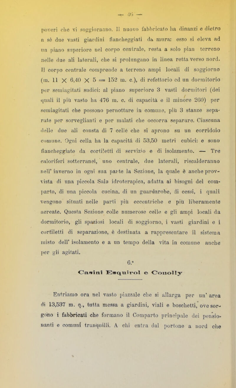 a sè due vasti giardini fiancheggiati da mura: esso si eleva ad un piano superiore nel corpo centrale, resta a solo pian terreno nelle due ali laterali, che si prolungano in linea retta verso nord. Il corpo centrale comprende a terreno ampi locali di soggiorno (in. 11 X 6,40 X 5 = 152 m. c.), di refettorio ed un dormitorio per semiagitati sudici: al piano superiore 3 vasti dormitori (dei (inali il più vasto ha 476 m. c. di capacità e il minore 260) per seraiagitati che possono pernottare in comune, più 3 stanze sepa- rate per sorveglianti e per malati che occorra separare. Ciascuna delle due ali consta di 7 celle che si aprono su un corridoio comune. Ogni cella ha la capacità di 53,50 metri cubici: e sono fiancheggiate da corfiletti di servizio e di isolamento. — Tre caloriferi sotterranei, uno centrale, due laterali, riscalderanno nell’ inverno in ogni sua parte la Sezione, la quale è anche prov- vista di una piccola Sala idroterapica, adatta ai bisogni del com- parto, di una piccola cucina, di un guardarobe, di cessi, i quali vengono situati nelle parti più eccentriche e più liberamente aereate. Questa Sezione colle numerose celle e gli ampi locali da dormitorio, gli spaziosi locali di soggiorno, i vasti giardini e i cortiletti di separazione, è destinata a rappresentare il sistema misto deir isolamento e a un tempo della vita in comune anche per gli agitati. 6.“ Oawini EatC|UÌT*ol e Ooiiolly Entriamo ora nel vasto piazzale che si allarga per un' area di 13,537 ra. q., tutta messa a giardini, viali e boschetti, ove sor- gono i fabbricati che formano il Comparto principale dei pen'sio- nanti e comuni tranquilli. A dii entra dal portone a nord che