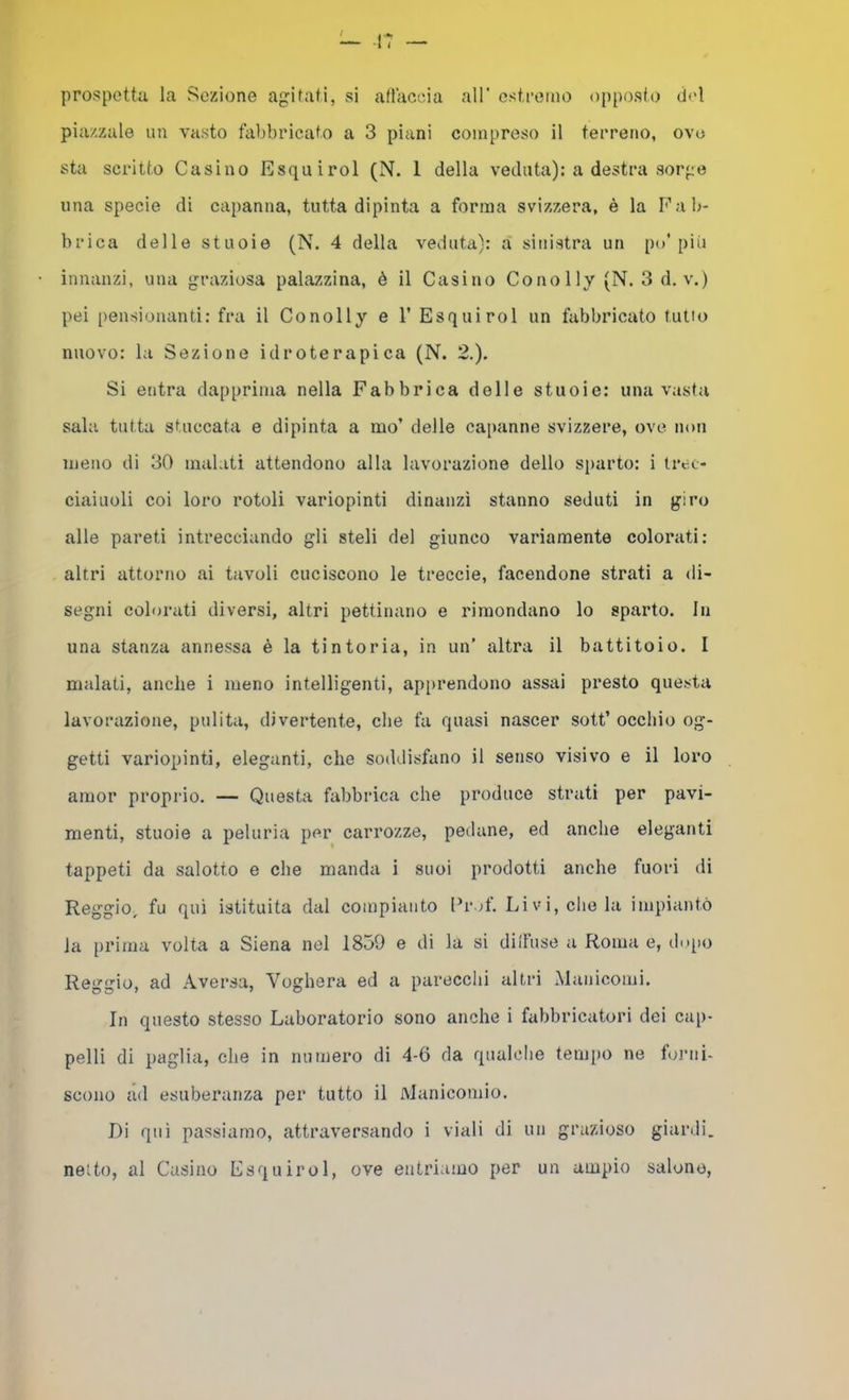 prospetta la Sezione agitati, si aflaccia all' estremo opposto del piazzale un vasto fabbricato a 3 piani compreso il terreno, ove sta scritto Casino Esquirol (N. 1 della veduta): a destra sorge una specie di capanna, tutta dipinta a forma svizzera, è la Fa lu- brica delle stuoie (N. 4 della veduta): a sinistra un po'più innanzi, una graziosa palazzina, è il Casino Conolly (N. 3d. v.) pei [)ensiouant,i: fra il Conolly e V Esquirol un fabbricato tutto nuovo: la Sezione idroterapica (N. 2.). Si entra dapprima nella Fabbrica delle stuoie: una vasta sala tutta stuccata e dipinta a mo’ delle capanne svizzere, ove non meno di 30 malati attendono alla lavorazione dello sparto: i trec- ciaiuoli coi loro rotoli variopinti dinanzi stanno seduti in giro alle pareti intrecciando gli steli del giunco variamente colorati: altri attorno ai tavoli cuciscono le treccie, facendone strati a di- segni colorati diversi, altri pettinano e rimondano lo sparto. In una stanza annessa è la tintoria, in un’ altra il battitoio. I malati, anche i meno intelligenti, apprendono assai presto questa lavorazione, pulita, divertente, che fa quasi nascer sott’ occhio og- getti variopinti, eleganti, che soddisfano il senso visivo e il loro amor proprio. — Questa fabbrica che produce strati per pavi- menti, stuoie a peluria per carrozze, pedane, ed anche eleganti tappeti da salotto e che manda i suoi prodotti anche fuori di Reggio, fu qui istituita dal compianto l’rof. Livi, che la impiantò la prima volta a Siena nel 1859 e di la si dilFuse a Roma e, di.qio Reggio, ad Aversa, Voghera ed a parecchi altri Manicomi, In questo stesso Laboratorio sono anche i fabbricatori dei cap- pelli di paglia, che in numero di 4-6 da qualclie tempo ne toimi- scono ad esuberanza per tutto il Manicomio. Di qui passiamo, attraversando i viali di un grazioso giardi. netto, al Casino Esquirol, ove entriamo per un ampio salone,