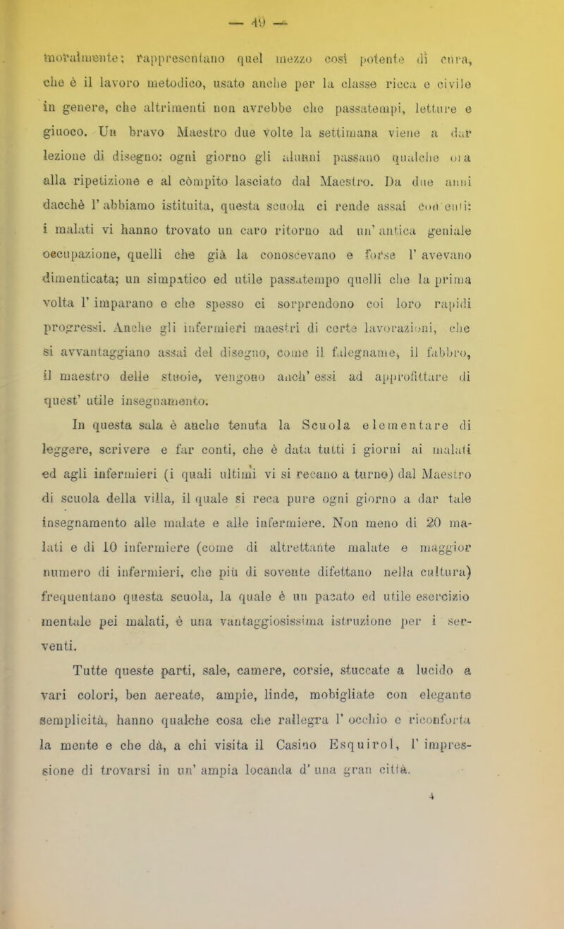 •Iloi'aìmente; rappresenUiiio quel mezzo cosi potente dì cnr-a, che è il lavoro metodico, usato anche per la classe ricca e civile in genere, che altrimenti non avrebbe che passatempi, letture e giuoco. Un bravo Mciestro due volte la settimana viene a dar lezione di disegno; ogni giorno gli alunni passano qualche oi a alla ripetizione e al compito lasciato dal Maestro. Da due anni dacché l’abbiamo istituita, questa scuola ci rende assai Con emi: i malati vi hanno trovato un caro ritorno ad un’ antica geniale occupazione, quelli che già la conoscevano e forse 1’ avevano dimenticata; un simpatico ed utile passatempo quelli che la prima volta r imparano e che spesso ci sorprendono coi loro rai)idi progressi. Anche gli infermieri maestri di corte lavorazioni, clic si avvantaggiano assai del disegno, come il falegname', il fabbro, il maestro delle stuoie, vengono aiich’ essi ad ap})rofittare di quest’ utile insegnaniento. In questa sala è anche tenuta la Scuola elementare di leggere, scrivere e far conti, che è data tutti i giorni ai maiali ed agli infermieri (i quali ultimi vi si recano a turno) dal Maestro di scuola della villa, il eguale si reca pure ogni giorno a dar tale insegnamento alle malate e alle infermiere. Non meno di 20 ma- lati e di iO infermiere (come di altrettante malate e maggior numero di infermieri, che più di sovente difettano nella cultura) frequentano questa scuola, la quale è un pacato ed utile esercizio mentale pei malati, é una vantaggiosissima istruzione j)er i ser- venti. Tutte queste parti, sale, camere, corsie, stuccate a lucido a vari colori, ben aereate, ampie, linde, mobigliate con elegante semplicità, hanno qualche cosa che rallegra 1’ occhio c riconforta la mente e che dà, a chi visita il Casino Esquirol, 1’ impres- sione di trovarsi in un’ ampia locanda d’ una gran città.