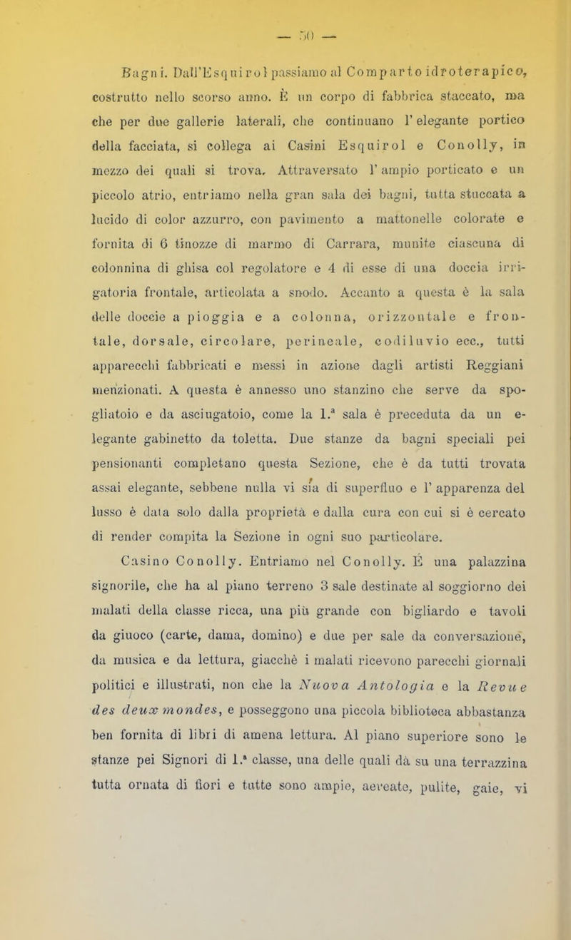 :>() — Bagli i. DairEsrini rol passiamo al Comparto idroterapico, costrutto nello scorso anno. È un corpo di fabbrica staccato, ma che per due gallerie laterali, che continuano l’elegante portico della facciata, si collega ai Casini Esquirol e Conolly, in mezzo dei quali si trova. Attraversato l’ampio porticato e un piccolo atrio, entriamo nella gran sala dei bagni, tutta stuccata a lucido di color azzurro, con pavimento a mattonelle colorate e fornita di 6 tinozze di marmo di Carrara, munite ciascuna di colonnina di ghisa col regolatore e 4 di esse di una doccia irri- gatoi’ia frontale, articolata a snodo. Accanto a questa è la sala delle doccie a pioggia e a colonna, orizzontale e fron- tale, dorsale, circolare, perineale, codiluvio ecc., tutti apparecchi fabbricati e messi in azione dagli artisti Reggiani menzionati. A questa è annesso uno stanzino che serve da spo- gliatoio e da asciugatoio, come la 1.® sala è preceduta da un e- legante gabinetto da toletta. Due stanze da bagni speciali pei pensionanti completano questa Sezione, che è da tutti trovata assai elegante, sebbene nulla vi sfa di superfluo e 1’ apparenza del lusso è data solo dalla proprietà e dalla cura con cui si è cercato di render compita la Sezione in ogni suo pai’ticolare. Casino Conolly. Entriamo nel Conolly. É una palazzina signorile, che ha al piano terreno 3 sale destinate al soggiorno dei malati della classe ricca, una più grande con bigliardo e tavoli da giuoco (carte, dama, domino) e due per sale da conversazione, da musica e da lettura, giacché i malati ricevono parecchi giornali politici e illustrati, non che la Nuova Antologia e la Reviie des deux mondes, e posseggono una piccola biblioteca abbastanza ben fornita di libri di amena lettura. Al piano superiore sono le stanze pei Signori di 1.* classe, una delle quali dà su una terrazzina