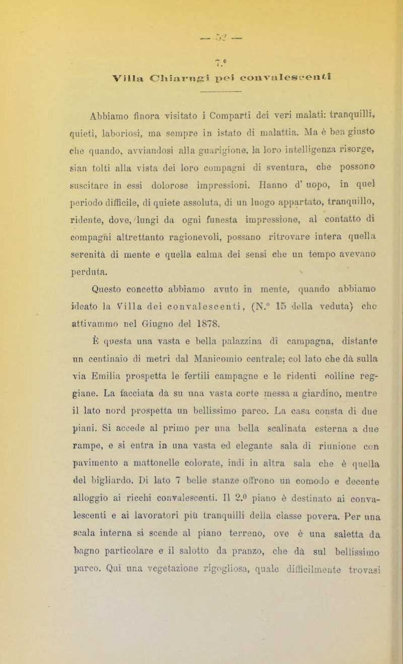 1. Villa Oliiai'nfS'i poi ooiivaIesi*oiiCi Abbiamo finora visitato i Comparti dei veri malati: tranquilli, quieti, laboriosi, ma sempre in istato di malattia. Ma è ben giusto che quando, avviandosi alla guarigione, la loro intelligenza risorge, sian tolti alla vista dei loro compagni di sventura, che possono suscitare in essi dolorose impressioni. Hanno d’ uopo, in quel periodo difficile, di quiete assoluta, di un luogo appartato, tranquillo, ridente, dove, lungi da ogni funesta impressione, al contatto di compagni altrettanto ragionevoli, possano ritrovare intera quella serenità di mente e quella calma dei sensi che un tempo avevano perduta. Questo concetto abbiamo avuto in mente, (juando abbiamo ideato la Villa dei convalescenti, (N.° 15 della veduta) che attivammo nel Giugno del 1878. È questa una vasta e bella palazzina di campagna, distante nn centinaio di metri dal Manicomio centrale; col lato che dà sulla via Emilia prospetta le fertili campagne e le ridenti colline reg- giane. La facciata dà su una vasta corte messa a giardino, mentre il lato nord prospetta un bellissimo parco. La casa consta di due piani. Si accede al primo per una bella scalinata esterna a due rampe, e si entra in una vasta ed elegante sala di riunione con pavimento a mattonelle colorate, indi in altra sala che è quella del bi'gliardo. Di lato 7 belle stanze offrono un comodo e decente alloggio ai ricchi convalescenti. Il 2.0 piano è destinato ai conva- lescenti e ai lavoratori più tranquilli della classe povera. Per una scala interna si scende al piano terreno, ove è una saletta da bagno particolare e il salotto da pranzo, che dà sul bellissimo parco. Qui una vegetazione rigogliosa, quale difficilmente trovasi