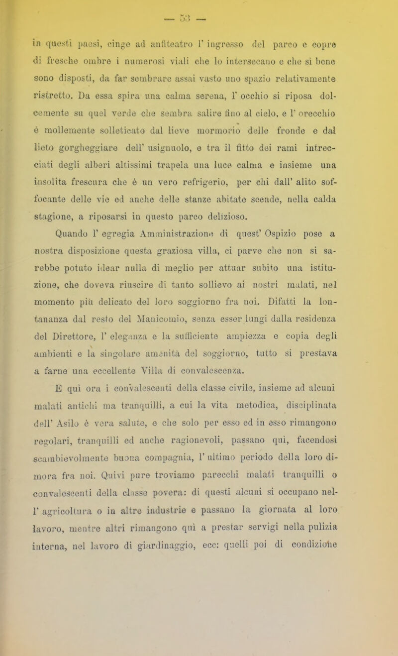 in questi paesi, einj^e ad anfiteatro V ingresso del parco e copre di fresche ombre i numerosi viali che lo intersecano e che sì bene sono disposti, da far sembrare assai vasto uno spazio relativamente ristretto. Da essa spira una calma serena, V occhio si riposa dol- cemoite su quel verde che sembra salire tino al cielo, e 1' orecchio è mollemente solleticato dal lieve mormorio delle fronde e dal lieto gorgheggiare dell’ usignuolo, e tra il fìtto dei rami intrec- ciati degli alberi altissimi trapela una luce calma e i/isieme una insolita frescura che è un vero refrigerio, per ehi dall’ alito sof- focante delle vie ed anche delle stanze abitate scende, nella calda stagione, a riposarsi in questo parco delizioso. Quando 1’ egregia Amministrazione di quest’ Ospizio pose a nostra disposizione questa graziosa villa, ci parve che non si sa- rebbe potuto idear nulla di meglio per attuar subito una istitu- zione, che doveva riuscire di tanto sollievo ai nostri malati, nel momento più delicato del loro soggiorno fra noi. Difatti la lon- tananza dal resto del Manicomio, senza esser lungi dalla residenza del Direttore, 1’ eleganza e la sulììciente ampiezza e copia degli ambienti e la singolare amenità del soggiorno, tutto si prestava a farne una eccellente Afilla di convalescenza. E qui ora i conValescenti della classe civile, insieme ad alcuni malati antichi ma tranquilli, a cui la vita metodica, disciplinata dell’ Asilo è vera salute, o che solo per esso ed in esso rimangono regolari, tranquilli ed anche ragionevoli, passano qui, facendosi scambievolmente buona compagnia, 1’ultimo periodo della loro di- mora fra noi. Quivi pure troviamo parecchi malati tranquilli o convalescenti della classe povera: di questi alcuni si occupano nel- r agricoltura o in altre industrie e passano la giornata al loro lavoro, mentre altri rimangono qui a prestar servigi nella pulizia interna, nel lavoro di giardinaggio, ecc: quelli poi di condizioiie