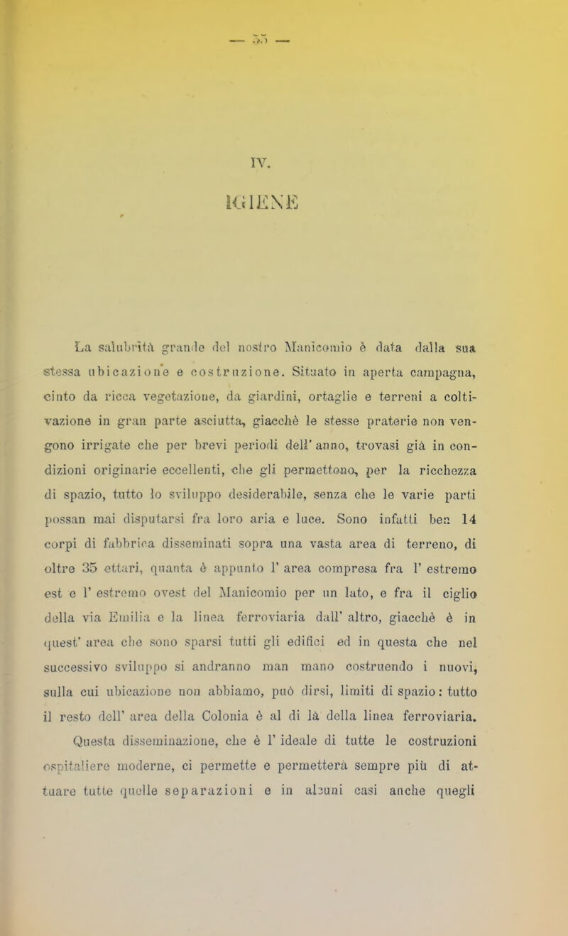 IV. RilKXE La salubrìti\ grande del nostro Manicomio è data dalla sua stessa ubicazione e costruzione. Situato in aperta campagna, cinto da ricca vegetazione, da giardini, ortaglie e terreni a colti- vazione in gran parte asciutta, giacché le stesse praterie non ven- gono irrigate che per brevi periodi deli’ anno, trovasi già in con- dizioni originarie eccellenti, che gli permettono, per la ricchezza di spazio, tutto lo sviluppo desiderabile, senza che le varie parti possan mai disputarsi fra loro aria e luce. Sono infatti ben 14 corpi di fabbrica disseminati sopra una vasta area di terreno, di oltre 35 ettari, quanta è appunto 1’ area compresa fra 1’ estremo est e r estremo ovest del Manicomio per un lato, e fra il ciglio della via Emilia e la linea ferroviaria dall’ altro, giacché è in (liiest* area che sono sparsi tutti gli edifìci ed in questa che nel successivo sviluppo si andranno man mano costruendo i nuovi, sulla cui ubicazione non abbiamo, può dirsi, limiti di spazio ; tutto il resto dell’ area della Colonia é al di là della linea ferroviaria. Questa disseminazione, che è 1’ ideale di tutte le costruzioni ospitaliere moderne, ci permette e permetterà sempre più di at- tuare tutte quelle separazioni e in abuni casi anche quegli