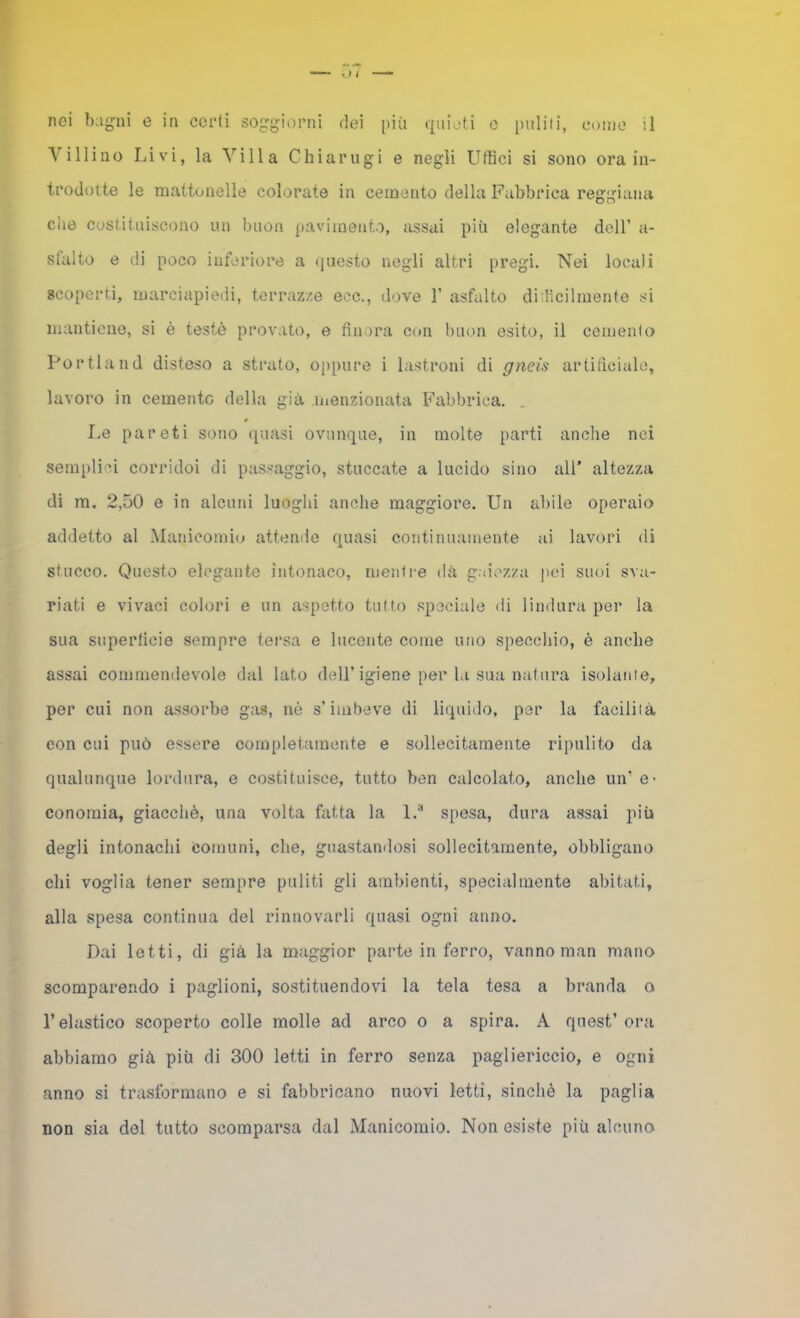 Villino Liv'i, la Villa Chiarugi e negli Uffici si sono ora in- trodotte le mattonelle colorate in cemento della Fabbrica reggiana che costituiscono un buon pavimento, assai più elegante dell’ a- stalto e di poco inferiore a questo negli altri pregi. Nei locali scoperti, marciapiedi, terrazze ecc., dove 1’ asfalto diilìcilmente si mantiene, si è testò provato, e finora con buon esito, il cementa Portland disteso a strato, oppure i lastroni di gneis artificiale, lavoro in cemento della già inenzionata Fabbrica. Le pareti sono quasi ovunque, in molte parti anche nei serapli''i corridoi di passaggio, stuccate a lucido sino all’ altezza di m. 2,50 e in alcuni luoghi anche maggiore. Un abile operaio addetto al Manicomi(j attende quasi continuamente ai lavori di stucco. Questo elegante intonaco, menti-e dà gaiezza jmi suoi sva- riati e vivaci colori e un aspetto tutto speciale di lindura per la sua supertìcie sempre tersa e lucente come uno specchio, è anche assai commendevole dal lato dell’igiene per la sua natura isolante, per cui non assorbe g;xs, nò s’imbeve di liquido, per la facilità con cui può essere completamente e sollecitamente ripulito da qualunque lordura, e costituisce, tutto ben calcolato, anche un’ e- conomia, giacché, una volta fatta la l.“ spesa, dura assai più degli intonachi comuni, che, guastamlosi sollecitamente, obbligano chi voglia tener sempre puliti gli ambienti, specialmente abitati, alla spesa continua del rinnovarli quasi ogni anno. Dai letti, di già la maggior parte in ferro, vanno man mano scomparendo i paglioni, sostituendovi la tela tesa a branda o l’elastico scoperto colle molle ad arco o a spira. A quest’ ora abbiamo già più di 300 letti in ferro senza pagliericcio, e ogni anno si trasformano e si fabbricano nuovi letti, sinché la paglia non sia del tutto scomparsa dal Manicomio. Non esiste più alcuno