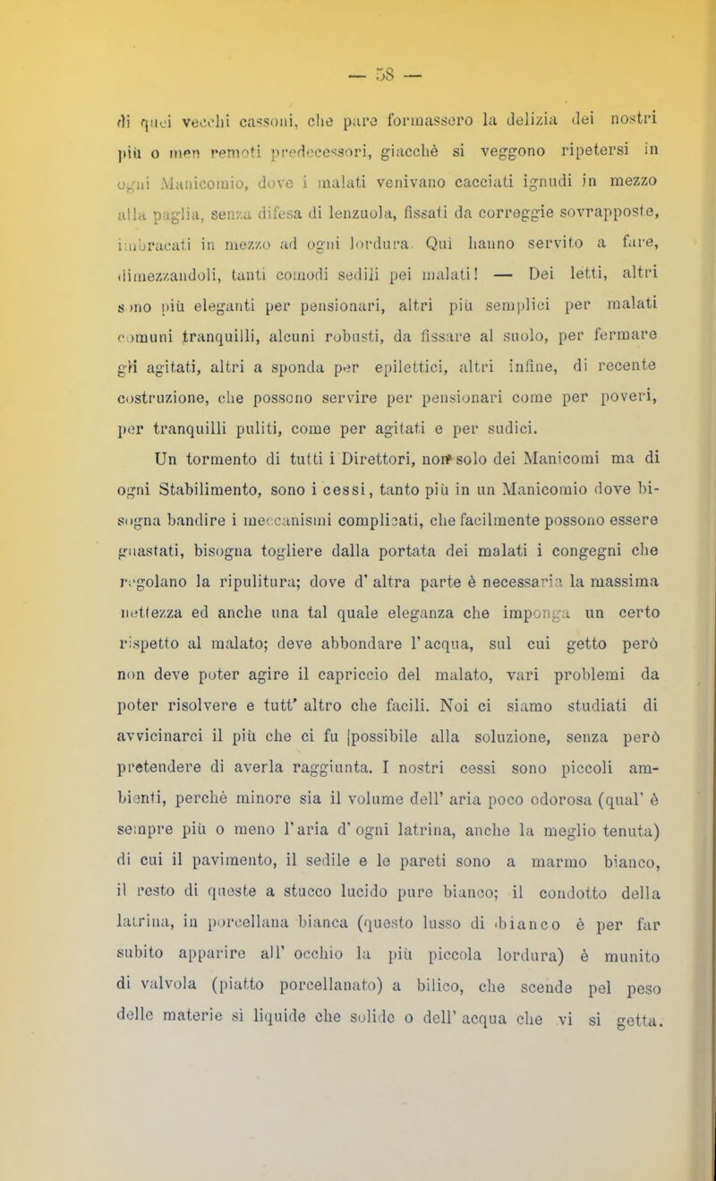 fìi f[iioi vect'hi cassoni, dio paco fonnassoro la delizia dei nosti'i pii! o mcn remoti predecessori, giacché si veggono ripetersi in ogni Manicomio, dove i malati venivano cacciati ignudi in mezzo alla paglia, senza difesa di lenzuola, fissati da correggie sovrapposte, imbracati in mezzo ail ogni lordui’a. Qui hanno servito a fare, dimezzandoli, tanti comodi sedili pei malati! — Dei letti, altri sino più eleganti per pensionari, altri più semplici per malati comuni tranquilli, alcuni robusti, da fissare al suolo, per fermare gH agitati, altri a sponda per epilettici, altri infine, di recente costruzione, che possono servire per pensionari come per poveri, per tranquilli puliti, come per agitati e per sudici. Un tormento di tutti i Direttori, norr solo dei Manicomi ma di ogni Stabilimento, sono i cessi, tanto più in un Manicomio dove bi- sogna bandire i meccanismi complicati, che facilmente possono essere guastati, bisogna togliere dalla portata dei malati i congegni che j-cgolano la ripulitura; dove d’ altra parte è necessaria la massima nettezza ed anche una tal quale eleganza che imponga un certo rispetto al malato; deve abbondare l’acqua, sul cui getto però non deve poter agire il capriccio del malato, vari problemi da poter risolvere e tutt’ altro che facili. Noi ci siamo studiati di avvicinarci il più che ci fu [possibile alla soluzione, senza però pretendere di averla raggiunta. I nostri cessi sono piccoli am- bienti, perchè minore sia il volume dell’ aria poco odorosa (qual’ è sempre più o meno l'aria d’ogni latrina, anche la meglio tenuta) di cui il pavimento, il sedile e le pareti sono a marmo bianco, il resto di queste a stucco lucido pure bianco; il condotto della latrina, in porcellana bianca (questo lusso di ibianco è per far subito apparire all’ occhio la più piccola lordura) è munito di valvola (piatto porcellanato) a bilico, che scende pel peso