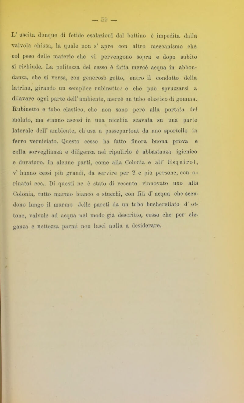 1/ uscita dmi(|ue di fetido esalazioni dal bottino ò imi)edita dalla valvola chiusa, la quale non s’ apre con altro meccanismo che col peso delle materie che vi pervengono sopra e dopo subito si richiude. La pulitezza del cesso è fatta mercè acqua in abbon- danza, che si versa, con generoso getto, entro il condotto della latrina, girando un semplice rubinetto: e che può spiazzarsi a dilavare ogni parte delTambiente, mercè un tubo elastico di gomma. Rubinetto e tubo elastico, die non sono però alla portata del malato, ma stanno ascosi in una nicchia scavata su una pai'to laterale dell’ ambiente, drusa a passepartout da uno sportello in ferro verniciato. Questo cesso ha fatto finora buona prova e colla sorveglianza e diligenza nel ripulirlo è abbastanza igienico e duraturo. In alcune parti, come alla Colonia e all' Esquirol, v’ hanno cessi più grandi, da seivire per 2 e più persone, con o- rinatoi ecc.. Di questi ne è stato di recente rinnovato uno alla Colonia, tutto marmo bianco e stucchi, con fili d’ acqua che scen- dono lungo il marmo delle pareti da un tubo bucherellato d’ ot- tone, valvole ad acqua nel modo già descritto, cesso che per ele- ganza e nettezza parmi non lasci nulla a desiderare.
