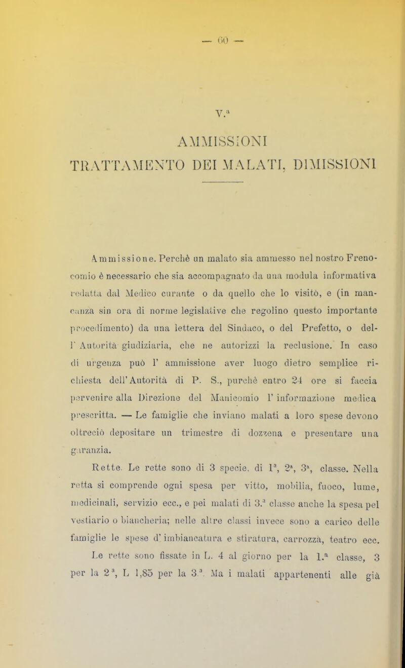 AMMISSIONI TRATTAMENTO DEI MALATE DIMISSIONI A.mm issi One. Perchè un malato sia ammesso nel nostro Freno- comio è necessario che sia accompagnato da una modula informativa redatta dal Medico curante o da quello che lo visitò, e (in man- canza sin ora di norme legislative che regolino questo importante procedimento) da una lettera del Sindaco, o del Pimfetto, o del- r Autorità giudiziaria, che ne autorizzi la reclusione. In caso di urgenza può 1’ ammissione aver luogo dietro semplice ri- chiesta deir Autorità di P. S., purché entro 24 ore si faccia [)crvenire alla Direzione del Manicomio 1’ informazione medica prescritta. — Le famiglie che inviano malati a loro spese devono oltrociò depositare un trimestre di dozzcna e presentare una garanzia. Rette. Le rette sono di 3 specie, di l'', 2*, 3% classe. Nella r(!tta si comprende ogni spesa per vitto, mobilia, fuoco, lume, ni(3dicinali, servizio ecc., e pei malati di 3.'' classe anche la spesa pel vestiario o biancheria; nelle altre classi invece sono a carico delle famiglie le s[iese d’imbiancatura e stiratura, carrozza, teatro ecc. Le rette sono fissate in L. 4 al giorno per la classe, 3