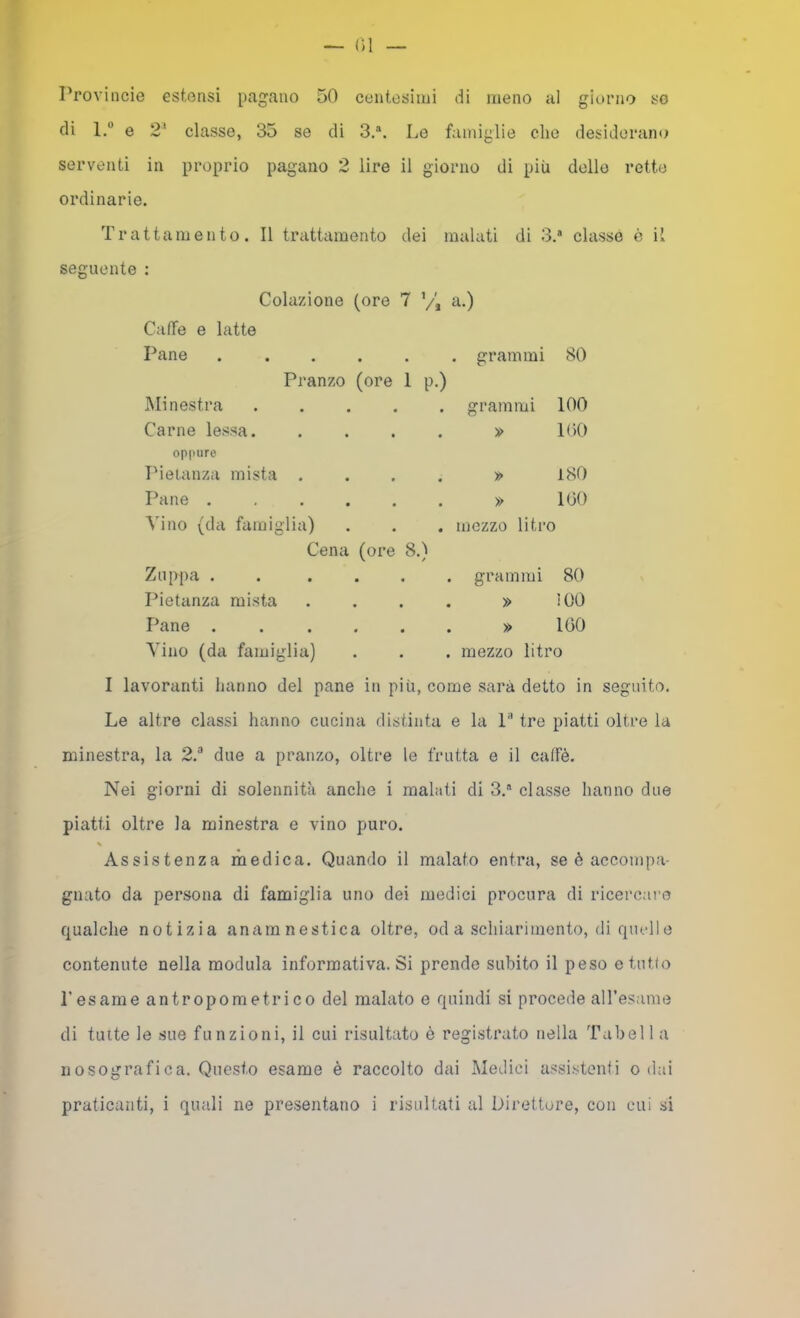 Provincie estensi pagano 50 centesimi di meno al giorno so di l.” e 2' classe, 35 se di 3,®. Le famiglie elio desiderano serventi in proprio pagano 2 lire il giorno di più delle rette ordinarie. Trattamento. Il trattamento dei malati di 3.* classe c il seguente : Colazione Caffè e latte Pane Pranzo Minestra Carne lessa, oppure IMeianza mista . Pane .... Vino (da famiglia) Cena (c Zuppa .... Pietanza mista Pane .... Vino (da famiglia) I lavoranti hanno del pane i (ore 7 V', a.) . . . grammi 80 (ore 1 p.) . . grammi 100 . . » 1()0 » 180 » 100 . . mezzo litro ;-e 8.1 / . . grammi 80 » !00 » 100 . mezzo litro più, come sarà detto in seguito. Le altre classi hanno cucina distinta e la P tre piatti oltre la minestra, la 2.^ due a pranzo, oltre le frutta e il caffè. Nei giorni di solennità anche i malati di 3,® classe hanno due piatti oltre la minestra e vino puro. Assistenza medica. Quando il malato entra, se è accompa- gnato da persona di famiglia uno dei medici procura di ricercai’o qualche notizia anamnestica oltre, od a schiarimento, rii quell e contenute nella modula informativa. Si prende subito il peso e tutto l’esame antropometrico del malato e quindi si procede aH’esame di tinte le sue funzioni, il cui risultato è registrato nella Tabell a nosografica. Questo esame è raccolto dai Medici assistenfi o dai praticanti, i quali ne presentano i risultati al Direttore, con cui si