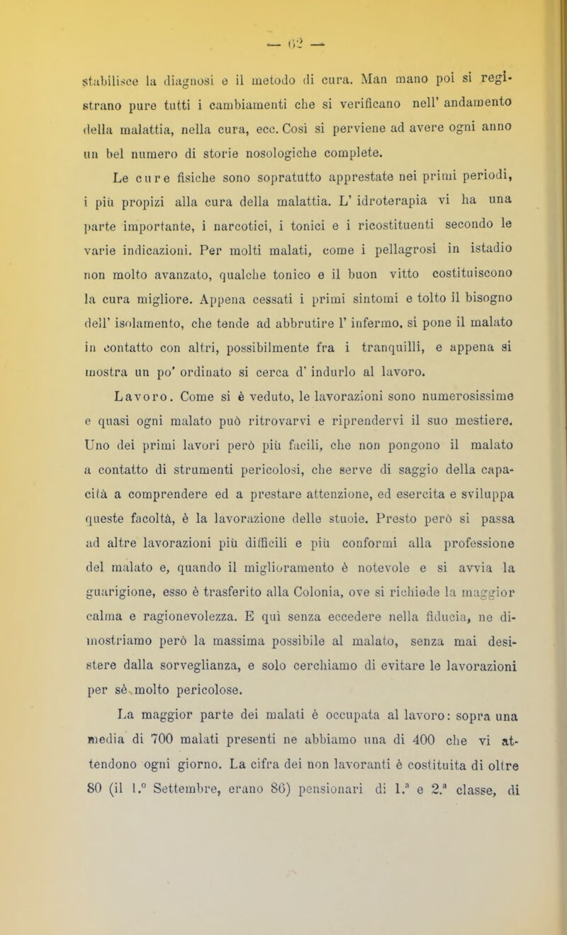 strano pure tutti i cambiamenti che si verificano nell’ andamento della malattia, nella cura, ecc. Così si perviene ad avere ogni anno un bel numero di storie nosologiclie complete. Le cure fisiche sono sopratutto apprestate nei primi periodi, i più propizi alla cura della malattia. L’ idroterapia vi ha una parte importante, i narcotici, i tonici e i ricostituenti secondo le varie indicazioni. Per molti malati, come i pellagrosi in istadio non molto avanzato, qualche tonico e il buon vitto costituiscono la cura migliore. Appena cessati i primi sintomi e tolto il bisogno deir isolamento, che tende ad abbrutire l’infermo, si pone il malato in contatto con altri, possibilmente fra i tranquilli, e appena si mostra un po’ ordinato si cerca d’ indurlo al lavoro. Lavoro. Come si è veduto, le lavorazioni sono numerosissime e quasi ogni malato può ritrovarvi e riprendervi il suo mestiere. Uno dei primi lavori però più facili, che non pongono il malato a contatto di strumenti pericolosi, che serve di saggio della capa- cità a comprendere ed a prestare attenzione, ed esercita e sviluppa queste fcìcoltà, è la lavorazione delle stuoie. Presto però si passa ad altre lavorazioni più dilficili e più conformi alla professione del malato e, quando il miglioramento è notevole e si avvia la guarigione, esso è trasferito alla Colonia, ove si richiede la maggior calma e ragionevolezza. E qui senza eccedere nella fiducia, ne di- mostriamo però la massima possibile al malato, senza mai desi- stere dalla sorveglianza, e solo cerchiamo di evitare le lavorazioni per sè molto pericolose. I.a maggior parte dei malati è occupata al lavoro: sopra una media di 700 malati presenti ne abbiamo una di 400 che vi at- tendono ogni giorno. La cifra dei non lavoranti è costituita di oltre 80 (il l.° Settembre, erano 86) pensionari di 1.'’ e 2.® classe, di
